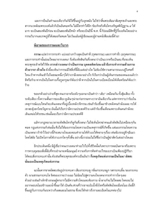 ๙

       และการยืนยันทํานองเดียวกันก็มิไดขึ้นอยูกับยุคสมัย ไมใชวาสิ้นพระสัมมาสัมพุทธเจาและพระ
สาวกแวดลอมพระองคแลวก็เปนอันหมดกัน ไมมีใครทําไดอีก ขอเท็จจริงคือใครเจริญสติปฏฐาน ๔ ให
มาก จะเปนสองพันปกอน จะเปนสองพันปหนา หรือจะเปนปนี้ พ.ศ. นี้ ก็ยอมมีสิทธิ์รูเรื่องอจินไตยอยาง
กรรมวิบากและภพภูมิไดเสมอกันหมด ไมเวนแมแตผูเขียนและผูอานหนังสือเลมนี้ดวย!

        นิยามของกรรมและวิบาก
         กรรม แปลวาการกระทํา แบงอยางกวางสุดเปนทําดี (กุศลกรรม) และการทําชั่ว (อกุศลกรรม)
และการกระทํานั้นยอมไหลมาจากเจตนา จึงตองตัดสินกันที่เจตนาวาเปนบวกหรือเปนลบ คือจะเห็น
พระพุทธเจาตรัสไวชด เรากลาวเจตนาวาเปนกรรม บุคคลคิดกอน แลวจึงกระทํากรรมดวยกาย
                   ั
ดวยวาจา ดวยใจ ดังนี้จะเห็นวากรรมมิใชสิ่งที่ลี้ลับแตอยางใด ไมตองใชความสามารถแบบผูวิเศษที่
ไหน ถาหากเห็นเขาไปในขณะหนึ่งๆไดวาเรามีเจตนาอยางไร ก็เรียกวาเปนผูเห็นกรรมของตนเองแลววา
                                      
ดีหรือราย หากเปนไปในทางเกื้อกูลกรุณาก็ตองวาดี หากเปนไปในทางเบียดเบียนใหเดือดรอนก็ตองวา
ราย

        ขอยกตัวอยางงายที่สุด คนเราอาจรองดังๆออกมาเปนคําวา ‘เฮย!’ เหมือนกัน ทั้งสุมเสียง ทั้ง
ระดับเสียง ทั้งความสั้นยาวของเสียง ดูเผินๆนาจะกอกรรมทางวาจาอันเดียวกัน แตหากทราบวารองใน
เหตุการณแบบไหนก็จะเห็นเจตนาที่อยูเบื้องหลังวจีกรรม เชนถารองขึ้นมาขางหลังคนกําลังเผลอ กะให
เขาสะดุงตกใจขวัญหาย อันนั้นก็เรียกวามีความประสงคราย แตถารองขึ้นเตือนเพราะเห็นคนกําลังจะ
เดินเหมอใหรถชน เชนนั้นจะเรียกวามีความประสงคดี

        แมทางกฎหมายเวลาจะตัดสินใครก็ดูกันที่เจตนา ไมใชเห็นใครฆาคนแลวตัดสินไปเหมือนๆกัน
หมด กฎแหงกรรมก็เชนนั้น คือไมไดมองกรรมโดยความเปนเหตุการณที่เกิดขึ้น แตมองกรรมโดยความ
เปนเจตนา ถาจําไวอยางนี้ก็จะสบายใจและตอบคําถามใหตัวเองไดหลายๆเรื่อง เชนขับรถอยูดีๆมีแมว
โดดใสลอ ไมเปดโอกาสใหเราเบรกใดๆทั้งสิ้น อยางนี้เรายอมไมไดชอวาเปนผูฆาสัตวแตอยางใดเลย
                                                                  ื่

        อีกประเด็นหนึ่ง มีผูเชื่อวาคนเราเจตนาทําอะไรไปทั้งชีวตนั้นก็เพราะการดลบันดาล หรือเพราะ
                                                               ิ
การควบคุมของสิ่งลี้ลับที่ทรงอํานาจเหนือมนุษย ความจริงการคิดทําอะไรของเราเปนเพียงปฏิกิริยา
โตตอบสิ่งกระทบเทานั้น ดังเชนที่พระพุทธองคทรงยืนยันวา ก็เหตุเกิดแหงกรรมเปนไฉน? ผัสสะ
นั่นเองเปนเหตุเกิดแหงกรรม

           ฉะนั้นหากขาดผัสสะเชนรูปกระทบตา เสียงกระทบหู กลิ่นกระทบจมูก รสกระทบลิ้น ของกระทบ
ตัว นามธรรมกระทบใจ จิตของเราจะวางเฉย ไมนอมไปสูความจงใจเจตนากระทําการใดๆเลย
ตัวอยางเชนถาเด็กขางถนนผูตกยากไมมีความหิวโหยแตะตองกาย น้ําลายก็จะไมไหลสอ ใจคอจะไม
อยากลอบขโมยขาวและน้ําขึ้นมาได เปนตน สวนที่วาเขาจะยับยั้งชั่งใจหรือตัดสินใจลงมือขโมย อันนี้ก็
ขึ้นอยูกบการรบกันระหวางกิเลสและมโนธรรม ซึ่งจะไดกลาวถึงรายละเอียดในบทตอๆไป
         ั
 
