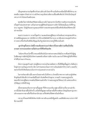 ๑๐๓

      เมื่อบุคคลสามารถบริสุทธิ์จากกิเลส แมลวงเขาวัยชราที่กายเริ่มชาลงเหมือนไมใกลฝงก็ตาม เขา
                                                                                        
ยอมมีความสุขทางใจอยางถาวร แมเกิดความทุกขเพราะสังขารเปลี้ยเพลียเพียงใด ใจก็จะไมเปนทุกข
เพราะการกําเริบของกิเลสใดๆเลย

        พุทธลีลาในการดับขันธปรินิพพานนั้นงดงามยิ่ง ในสายตาชาวโลกคือการเสด็จบรรทมหลับเปน
ครั้งสุดทายของพระศาสดา แตในสายตาของผูมีทิพยจักขุยอมทราบชัดวาไมใชเชนนั้นเลย ดังที่ภิกษุ
นาม ‘อนุรุทธะ’ เปนผูเห็นและระบุขณะแหงจิตตางๆของพระพุทธองคเมื่อเสด็จดับขันธปรินิพพานได
อยางละเอียด

      ขอเลาวาระแหงการ ‘ตายครั้งสุดทาย’ ของสมเด็จพระผูมีพระภาคโดยสังเขป พระพุทธองคทาน
ดํารงสติมั่นอยูตลอดเวลา เห็นไดจากการที่ทรงตรัสสั่งเสียไวมากมาย เอาเพียงพระวจนะสุดทายก็ทรง
ความหมายที่สะทอนถึงสติสัมปชัญญะอันบริบูรณแหงพระบรมครูไดชัดเจนยิ่งแลว

     ดูกรภิกษุทั้งหลาย บัดนี้เราขอเตือนพวกเธอวาสังขารทั้งหลายมีความเสื่อมไปเปน
ธรรมดา พวกเธอจงยังความไมประมาทใหถึงพรอมเถิด

         ในจังหวะที่จะละโลกนี้ไป พระองคยังถือเปนโอกาสประทานพระปจฉิมโอวาทเพื่อสะกิดใจผูอยู
ใกลชดเหตุการณสําคัญไดบังเกิดความสลดสังเวชในความมีความเปน และเรงเราใหพระผูยังมีกิจที่ตอง
     ิ
ทําใหรบทําจนกวากิจจะจบ
       ี

     ถัดจากวจนะสุดทายแลว พระผูมีพระภาคทรงเขาฌานชนิดตางๆ ซึ่งมีปติสุขชั้นสูงบาง มีสติอยาง
ใหญทรงความเปนอุเบกขาบาง มีความกําหนดหมายในอากาศวางเปนอนันตเทาจักรวาลบาง ตลอดไป
จนกระทั่งเขาถึงจิตอันสงบระงับจากการปรุงแตงอยางราบคาบบาง

       ในการเขาฌานลึกๆนั้น ลมหายใจจะขาดหวงไปชั่วคราว ถาคนที่ปราศจากความชํานาญในทิพย
จักขุเห็นเขาก็ตองนึกวาทานละขันธไปแลว ดังเชนที่พระภิกษุนาม ‘อานนท’ ถามพระอนุรุทธะใน
ขณะหนึ่งวาพระผูมีพระภาคเสด็จปรินิพพานแลวหรือ? ทานพระอนุรุทธะไดตอบวายัง แตพระองคทรง
เขาสัญญาเวทยิตนิโรธอยู

      เมื่อพระพุทธองคออกจากฌานขั้นสูงสุด ก็ไดทรงถอยกลับมาสูฌานขั้นต่ําลงเรื่อยๆตามลําดับ
จากนั้นไลลําดับฌานขึ้นไปอีกครั้ง แตไมถึงขั้นสูงสุด พอถึงฌานขั้นที่ทรงสติอยางใหญเปนมหาอุเบกขา
แลวถอนออกจากฌานนั้นก็ไมเขาฌานใดๆตอ แตไดเสด็จปรินิพพานในบัดนั้นเอง

     กลาวมาทั้งหมดก็เพื่อใหเห็นวายังมีการตายอีกแบบหนึ่งที่สูงสงยิ่ง และมีขอสังเกตบางประการให
พิจารณาดังนี้
 