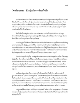 ๑๓๕


   ตติยบรรพ – ยังอยูแลวควรทําอะไรดี?

       ในบรรพกอน คงจะเห็นวาใครกําลังเสวยกรรมดีหรือกรรมรายก็ดูงายๆจากภพภูมิที่ไปเกิด การตก
ไปอยูในชั้นไหนแดนใด คือภาพใหญแทนตัวไดชดเจน อยางเชนตอนนี้กําลังเปนมนุษยก็แปลวากําลัง
                                               ั
เสวยวิบากดีอยู แมเถียงวาจะดีไดอยางไรลําบากจะตายอยูแลว อันนั้นก็ตองไปเทียบกับการอยูในนรก
                                                                       
หรืออบายภูมิอื่นๆ แลวจะเห็นวา ‘ลําบากจะตาย’ ในโลกนี้ ดีกวา ‘ตายจริงๆแลวเขาไปอยูในกรงขัง’ ที่
กรรมชั่วเตรียมไวทําโทษเปนไหนๆ

       เมื่อเริ่มเชื่อเรื่องภพภูมิ การเวียนวายตายเกิด และความจริงเกี่ยวกับกรรมวิบาก มีชาวพุทธ
จํานวนไมนอยที่เหมือนจะดูดายกับความเปนอยูในชีวิตปจจุบัน แลวหันไปทุมเทกับการทําบุญ เรียกวา
ตั้งหนาตั้งตากอบโกยกุศลกันแบบโลภบุญเกินเหตุ

      ความจริงบุญไมไดมีเพียงการใหทรัพยเปนทาน กิริยาอันเปนทางมาแหงบุญนั้น จําแนกแลวก็มีอยู
มากมาย ดังเชนหลักๆมีอยู ๑๐ อาการ ไดแก การใหทาน การรักษาศีล การปฏิบติธรรมภาวนา การ
                                                                           ั
ประพฤติออนนอม การขวนขวายชวยเหลือในกิจอันควร การใหผูอื่นมีสวนในบุญของเราดวยการบอกให
เขายินดีหรือเต็มใจมาชวยเหลือ การมีน้ําจิตยินดีในบุญของผูอ่น การฟงธรรมตามกาล การสั่งสอนธรรม
                                                            ื
ดวยจิตอนุเคราะห การทําความเห็นใหถูกตรงทั้งเรื่องบุญบาปและการออกจากทุกข

        กิริยาอันเปนบุญที่สําคัญที่สุด และพิสจนความมีลาภแหงการเกิดเปนมนุษยอยางที่สุด ก็ไดแกบุญ
                                              ู
ขอสุดทาย คือการทําความเห็นใหถูกตรงทั้งเรื่องบุญบาปและการออกจากทุกข นี่เอง นับเริ่มจาก
การมองไกลไปขางหนา ทําความเขาใจใหดี มองใหเห็นดวยปญญาวาแตละภพเปนภาพใหญ เปนฉาก
หนึ่งๆ ทุกฉากตองมีจุดเริ่มตน และทุกฉากตองมีจุดจบ ก็จะเกิดภาพสรุปในจินตนาการวาทุกสิ่งที่เรา
เห็น ทุกส่ําเสียงที่เราไดยิน จะตองแปรปรวนแลวเสื่อมสลายหายหนไปหมด ไมมีอะไรหลงเหลือตกคาง
อยูไดเลย

       และเมื่อมองยอนกลับมาเห็นภาพของการเกิดเปนมนุษยอยางในบัดนี้ ความเปนเพศอยางนี้
รูปรางหนาตาอยางนี้ ฐานะความเปนอยูอยางนี้ และระดับสติปญญาอยางนี้ ก็จะไดขอสรุปประการหนึ่ง
                                                           
คือทั้งหมดนั้นคือ ‘สวนประกอบฉาก’ ซึ่งกรรมตกแตงขึ้นใหดูเลนครูหนึ่ง แลวที่สุดก็ตองลมเลิกฉากนี้ไป
ราวกับไมเคยมีมนุษยอยางเราเกิดมา ราวกับไมเคยปรากฏรูปชายหญิง ราวกับไมเคยมีหนาตานารักนา
ชัง ราวกับไมเคยยากจนหรือร่ํารวย และราวกับไมมีใครเคยโงหรือฉลาด เพราะในทันทีที่ใครสาบสูญไป
จากโลก ความเปนเขาคนนั้นก็ไมตางจากรูปรอยความฝนหรือสายลมแสงแดดสําหรับตัวเขาเองเลย

      มาอยูในภพนี้ชั่วคราวก็จริง แตก็ไดชื่อวา ‘เปนมนุษย’ ในจังหวะที่จะ ‘พบพุทธศาสนา’ ซึ่งเปนของ
หาไดยาก ทั้งเปนมนุษยดวย ทั้งพบพุทธศาสนาดวยนั้น ยากเย็นเพียงใดก็ขอใหดูที่พระพุทธเจาทรงตรัส
อุปมาอุปไมยไว
 