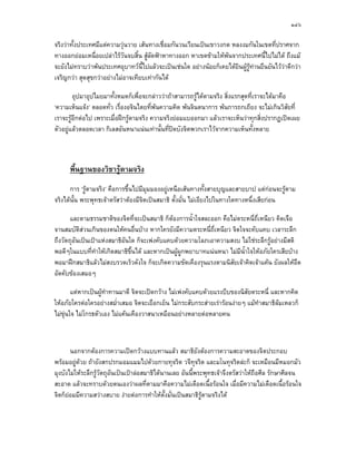 ๑๔๖

จริงวาทั้งประเทศมีแตความวุนวาย เสนทางเชื่อมกันวนเวียนเปนเขาวงกต หลงงมกันในเขตที่ปราศจาก
ทางออกยอมเหนื่อยเปลาไรวันจบสิ้น สูลัดฟาหาทางออก หาเขตขามใหพนจากประเทศนี้ไปไมได ถึงแม
จะยังไมทราบวาพนประเทศอุบาทวนี้ไปแลวจะเปนเชนใด อยางนอยก็เคยไดยินผูรูทานยืนยันไววาดีกวา
เจริญกวา สุดสุขกวาอยางไมอาจเทียบเทากันได

        อุปมาอุปไมยมาทั้งหมดก็เพื่อจะกลาววาถาสามารถรูไดตามจริง สิ่งแรกสุดที่เราจะไดมาคือ
‘ความเห็นแจง’ ตลอดทั่ว เรื่องอจินไตยที่พนความคิด พนจินตนาการ พนการถกเถียง จะไมเกินวิสัยที่
เราจะรูอีกตอไป เพราะเมื่อฝกรูตามจริง ความจริงยอมแบออกมา แลวเราจะเห็นวาทุกสิ่งปรากฏเปดเผย
ตัวอยูแลวตลอดเวลา กิเลสอันหนาแนนเทานั้นที่ปดบังจิตพวกเราไวจากความเห็นทั้งหลาย



      พื้นฐานของวิชารูตามจริง
       การ ‘รูตามจริง’ คือการขึ้นไปมีมุมมองอยูเหนือเสนทางทั้งสายบุญและสายบาป แตกอนจะรูตาม
จริงไดนั้น พระพุทธเจาตรัสวาตองมีจิตเปนสมาธิ ตั้งมั่น ไมเอียงไปในทางใดทางหนึ่งเสียกอน

       และตามธรรมชาติของจิตที่จะเปนสมาธิ ก็ตองการน้ําใจสละออก คือไมตระหนี่ถ่เหนียว คิดเจือ
                                                                               ี
จานสมบัติสวนเกินของตนใหคนอื่นบาง หากใครยังมีความตระหนี่ถเหนียว จิตใจจะคับแคบ เวลาระลึก
                                                             ่ี
ถึงวัตถุอนเปนเปาแหงสมาธิอันใด ก็จะเพงคับแคบดวยความโลภเอาความสงบ ไมใชระลึกรูอยางมีสติ
         ั
พอดีๆในแบบที่ทําใหเกิดสมาธิขึ้นได และหากเปนผูผกพยาบาทแนนหนา ไมมีน้ําใจใหอภัยใครเสียบาง
                                                  ู
พอมาฝกสมาธิแลวไมสงบรวดเร็วดังใจ ก็จะเกิดความขัดเคืองรุนแรงตามนิสัยเจาคิดเจาแคน ยังผลใหอึด
อัดคับของเสมอๆ

       แตหากเปนผูทําทานมาดี จิตจะเปดกวาง ไมเพงคับแคบดวยแรงบีบของนิสัยตระหนี่ และหากคิด
                   
ใหอภัยใครตอใครอยางสม่ําเสมอ จิตจะเยือกเย็น ไมกระสับกระสายเรารอนงายๆ แมทําสมาธิลมเหลวก็
ไมขนใจ ไมโกรธตัวเอง ไมแคนเคืองวาสนาเหมือนอยางหลายตอหลายคน
     ุ



       นอกจากตองการความเปดกวางแบบทานแลว สมาธิยังตองการความสะอาดของจิตประกอบ
พรอมอยูดวย ถายังสกปรกมอมแมมไปดวยกายทุจริต วจีทุจริต และมโนทุจริตละก็ จะเหมือนมีหมอกมัว
           
มุงบังไมใหระลึกรูวัตถุอันเปนเปาลอสมาธิไดนานเลย อันนี้พระพุทธเจาจึงตรัสวาใหถอศีล รักษาศีลจน
                                                                                     ื
สะอาด แลวจะทราบดวยตนเองวาผลที่ตามมาคือความไมเดือดเนื้อรอนใจ เมื่อมีความไมเดือดเนื้อรอนใจ
จิตก็ยอมมีความสวางสบาย งายตอการทําใหตั้งมั่นเปนสมาธิรูตามจริงได
 