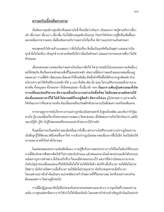 ๑๔๘

      ความจริงเบื้องตนทางกาย
       เริ่มตนจากจุดเล็กๆจุดเดียวคือลมหายใจนี้ ที่เคยยึดวาเปนเรา เปนของเรา พอรูตามจริงวาเดี๋ยว
เขา เดี๋ยวออก เดี๋ยวยาว เดียวสั้น กับทั้งมีชวงหยุดพักเปนระยะ ก็จะทําใหเกิดความรูสึกอื่นเพิ่มขึ้นมา
                            ๋
นอกเหนือจากความสงบ นั่นคือเห็นตามจริงวาลมหายใจไมเที่ยง มีความแปรปรวนเปนธรรมดา

       พระพุทธเจาใหถามตัวเองเสมอๆ วาสิ่งใดไมเที่ยง สิ่งนั้นเปนทุกขหรือเปนสุข? แนนอนวาเปน
ทุกข สิ่งใดไมเที่ยง เปนทุกข ควรตามเห็นหรือไมวานั่นเปนตัวตน? แนนอนวาควรตอบตามซื่อวาไมใช
ตัวตนเลย

       เมื่อถอดถอนความหลงเห็นวาลมหายใจเปนเราเสียได ก็สามารถขยับไปถอดถอนความเห็นอื่นๆ
ตอไดเชนกัน คือเริ่มตระหนักหลายสิ่งที่ไมเคยตระหนัก เชนกายนี้ตองการลมเขาลมออกหลอเลี้ยงอยู
ตลอดเวลา กายนี้มีหัว มีสองแขน มีสองขาไวตั้งหยัดยืน มีหนึ่งตัวที่ยดขึ้นไดดวยกระดูกสันหลัง ดวย
                                                                   ื
อวัยวะตางๆทําใหเกิดอิริยาบถหลักๆได ๔ แบบ คือยืน เดิน นั่ง นอน ไมรวมอิริยาบถยอยอีกมากมาย
สารพัน ทั้งหมุนคอ ทั้งกลอกตา ทั้งยืดหดแขนขา ทั้งเอี้ยวตัว ฯลฯ เริ่มแรกๆเพียงรูเฉพาะขณะที่เกิด
การเปลี่ยนแปลงอิริยาบถ มีความเคลื่อนไหวบางอยางเกิดขึ้นก็พอ ไมตองพยายามติดตามให
ตอเนื่องตลอดเวลาก็ได ไมชาไมนานสติกจะอยูตดตัว ติดกายไปเอง ดูไปธรรมดาๆ อยาคาดคั้น
                                              ็    ิ
ใหเห็นมากกวาที่จะสามารถเห็น มิฉะนั้นแทนที่จะเกิดสติกลับจะกลายเปนสั่งสมความเครียดเสียแทน

     หากตามดูอาการขยับไหวทางกายอยางถูกตองเปนธรรมชาติ ยิ่งดูจะยิ่งเพลิน และเห็นวาถารูลม
หายใจ รูความเคลื่อนไหวทั้งหลายของกายเสมอๆ จิตจะสงบลง เมื่อจิตสงบกายก็จะไมกวัดแกวง แมนั่ง
เฉยๆก็รูหว รูตัว รับรูถงสองแขนที่ตกลงแนบลําตัวสบายๆไดงายนัก
          ั               ึ

        ถึงจุดนั้นเราจะเริ่มสนใจรายละเอียดอื่นมากยิ่งขึ้น เพราะกายในอิริยาบถตางๆปรากฏโดยความ
เปนสิ่งถูกรูไดชัดเจน สติยิ่งคมขึ้นเทาไหร กายยิ่งปรากฏเปนขณะๆตอเนื่องมากขึ้นไปอีก โดยไมตองใช
ความพยายามที่เกินกําลังใดๆเลย

      ในแตละขณะแหงความเห็นชัดนั่นเอง เราจะรูสึกถึงความสกปรกทางกายไดโดยไมตองใหใครบอก
กายนี้ตองรับซากพืชซากสัตวเขาไปทางชองรับดานบน แลวพนออกมาเปนน้ําสกปรกและสิ่งโสโครกเนา
       
เหม็นทางรูทวารดานลาง นี่เปนกลไกที่เราไมเคยมีสวนออกแบบไว แตเราก็ยึดวาเปนของเรามานาน
บังคับบัญชาขอเปลี่ยนแปลงแกไขใหเปนอื่นไมได ขอใหมันไมหิว มันก็หิวเมื่อถึงเวลา ขอใหมันไมปวด
ปสสาวะ มันก็ปวดปสสาวะเมื่อถึงเวลา ขอใหมันไมปวดอุจจาระ มันก็ปวดอุจจาระเมื่อถึงเวลา
โดยเฉพาะอยางยิ่งถานั่นเปนความปวดชนิดปวดราวในสถานที่ที่ไมเหมาะสม โลกที่เคยสวางสวยก็จะ
มืดมนอนธการ ไมนาอยูอีกตอไป

      กายนี้มีปฏิกูลและกลิ่นไมพึงประสงคออกมาตามหนอตามแนวตางๆ บางจุดเปนที่รวมของความ
เหม็น บางจุดแคสงกลิ่นจางๆ ทําใหเราไมไดกลิ่นถนัดนัก โดยเฉพาะถาชําระลางขัดถูเชาเย็นเปนประจํา
 