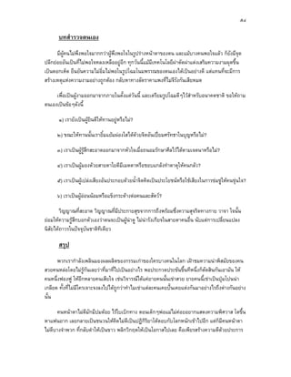 ๕๔

      บทสํารวจตนเอง
      มีผูคนไมพึงพอใจมากกวาผูพึงพอใจในรูปรางหนาตาของตน และแมบางคนพอใจแลว ก็ยังมีจุด
ปลีกยอยอันเปนที่ไมพอใจหลงเหลืออยูอีก ทุกวันนี้แมมีเทคโนโลยีผาตัดผาแตงเสริมความงามผุดขึ้น
เปนดอกเห็ด ยืนยันความไมอิ่มไมพอในรูปโฉมโนมพรรณของตนเองไดเปนอยางดี แตแทนที่จะมีการ
สรางเหตุแหงความงามอยางถูกตอง กลับหาทางลัดราคาแพงที่ไมจีรงกันเสียหมด
                                                                  ั

     เพื่อเปนผูงามออกมาจากภายในตั้งแตวนนี้ และเตรียมรูปโฉมดีๆไวสําหรับอนาคตชาติ ขอใหถาม
                                         ั
ตนเองเปนขอๆดังนี้

      ๑) เรายังเปนผูยินดีใหทานอยูหรือไม?

      ๒) ขณะใหทานนั้นเรายิ้มแยมผองใสไดดวยจิตอันเปยมศรัทธาในบุญหรือไม?
                                           

      ๓) เราเปนผูรสึกสะอาดออกมาจากหัวใจเมื่อถนอมรักษาศีลไวไดตามเจตนาหรือไม?
                    ู

      ๔) เราเปนผูมองดวยสายตาใยดีมีเมตตาหรือชอบแกลงทําตาดุใหคนกลัว?

      ๕) เราเปนผูเปลงเสียงอันประกอบดวยน้ําจิตคิดเปนประโยชนหรือใชเสียงในการขมขูใหคนขุนใจ?

      ๖) เราเปนผูออนนอมหรือแข็งกระดางตอคนและสัตว?
                    

        วิญญาณที่สะอาด วิญญาณที่มีประกายสุขจากการถึงพรอมซึ่งความสุจริตทางกาย วาจา ใจนั้น
ยอมใหความรูสึกบอกตัวเองวาตนจะเปนผูนาดู ไมนารังเกียจในสายตาคนอื่น นับแตการเปลี่ยนแปลง
                                       
นิสัยไดถาวรในปจจุบันชาติทีเดียว

      สรุป
      พวกเรากําลังเพลินมองผลผลิตของกรรมเกาของใครบางคนในโลก เฝาชมความนาพิสมัยของคน
สวยคนหลอโดยไมรูกันเลยวาที่มาที่ไปเปนอยางไร พอประกวดประขันขึ้นทีหนึ่งก็ตัดสินกันเอามัน ให
คนหนึ่งฟองฟู ใหอีกหลายคนเสียใจ เชนวิจารณไดแคยายคนนั้นเขาสวย ยายคนนี้เขาเปนปุมโปนนา
เกลียด ทั้งที่ไมมีใครเจาะจงลงไปไดถูกวาทําไมเขาแตละคนเคยปนเคยแตงกันมาอยางไรถึงตางกันอยาง
นั้น

      คนหนาตาไมดีมักมีปมดอย ไรใบเบิกทาง ตอนเด็กๆพอแมไมคอยอยากแสดงความพิศวาส โตขึน  ้
หาแฟนยาก เลยกลายเปนชนวนใหคดไมดีเปนปฏิกิรยาโตตอบกับโลกหนักเขาไปอีก แตก็มีคนหนาตา
                                    ิ             ิ
ไมดีบางจําพวก ที่กลับดําใหเปนขาว พลิกวิกฤตใหเปนโอกาสไปเลย คือเพียรสรางความดีดวยประการ
                                                                                   
 