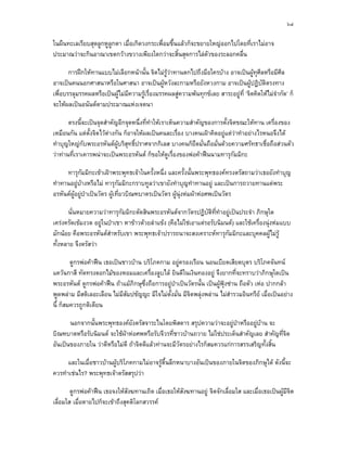 ๖๔

ในผืนทะเลเรียบสุดลูกหูลูกตา เมื่อเกิดวงกระเพื่อมขึ้นแลวก็จะขยายใหญออกไปโดยที่เราไมอาจ
ประมาณวาจะกินอาณาเขตกวางขวางเพียงใดกวาจะสิ้นสุดการไลตัวของระลอกคลื่น

       การฝกใหทานแบบไมเลือกหนานั้น จิตไมรวาทานตกไปถึงมือใครบาง อาจเปนผูทุศีลหรือมีศีล
                                                 ู
อาจเปนคนนอกศาสนาหรือในศาสนา อาจเปนผูหวังละกามหรือยังหวงกาม อาจเปนผูปฏิบัติตรงทาง
เพื่อบรรลุมรรคผลหรือเปนผูไมมีความรูเรื่องมรรคผลสูความพนทุกขเลย สาระอยูที่ ‘จิตคิดใหไมจํากัด’ ก็
จะใหผลเปนอนันตตามประมาณแหงเจตนา

       ตรงนี้จะเปนจุดสําคัญอีกจุดหนึ่งที่ทําใหเราเห็นความสําคัญของการตั้งจิตขณะใหทาน เครื่องของ
เหมือนกัน แตต้งจิตไวตางกัน ก็อาจใหผลเปนคนละเรื่อง บางคนเฝาคิดอยูแตวาทําอยางไรหนอจึงได
                ั        
ทําบุญใหญกับพระอรหันตผบริสุทธิ์ปราศจากกิเลส บางคนก็ยึดมั่นถือมั่นดวยความศรัทธาเชื่อถือสวนตัว
                            ู
วาทานที่เราเคารพนาจะเปนพระอรหันต ก็ขอใหดูเรื่องของพอคาฟนนามทารุกัมมิกะ

     ทารุกัมมิกะเขาเฝาพระพุทธเจาในครั้งหนึ่ง และครั้งนั้นพระพุทธองคทรงตรัสถามวาเธอยังทําบุญ
ทําทานอยูบางหรือไม ทารุกัมมิกะกราบทูลวาเขายังทําบุญทําทานอยู และเปนการถวายทานแดพระ
อรหันตผูอยูปาเปนวัตร ผูเที่ยวบิณฑบาตรเปนวัตร ผูนุงหมผาหอศพเปนวัตร
                            

      นั่นหมายความวาทารุกัมมิกะตัดสินพระอรหันตจากวัตรปฏิบัติที่ทําอยูเปนประจํา ภิกษุใด
เครงครัดเขมงวด อยูในปาเขา หาขาวดวยลําแขง (คือไมใชเอาแตรอรับนิมนต) และใชเครื่องนุงหมแบบ
มักนอย คือพระอรหันตสําหรับเขา พระพุทธเจาปรารถนาจะสงเคราะหทารุกัมมิกะและบุคคลผูไมรู
ทั้งหลาย จึงตรัสวา

        ดูกรพอคาฟน เธอเปนชาวบาน บริโภคกาม อยูครองเรือน นอนเบียดเสียดบุตร บริโภคจันทน
แควนกาสี ทัดทรงดอกไมของหอมและเครื่องลูบไล ยินดีในเงินทองอยู จึงยากที่จะทราบวาภิกษุใดเปน
พระอรหันต ดูกรพอคาฟน ถาแมภิกษุซงถือการอยูปาเปนวัตรนั้น เปนผูฟุงซาน ถือตัว เหอ ปากกลา
                                     ึ่
พูดพลาม มีสติเลอะเลือน ไมมีสัมปชัญญะ มีใจไมตั้งมัน มีจิตพลุงพลาน ไมสารวมอินทรีย เมื่อเปนอยาง
                                                    ่                       ํ
นี้ ก็สมควรถูกติเตียน

       นอกจากนั้นพระพุทธองคยังตรัสจาระไนโดยพิสดาร สรุปความวาจะอยูปาหรืออยูบาน จะ
บิณฑบาตหรือรับนิมนต จะใชผาหอศพหรือรับจีวรที่ชาวบานถวาย ไมใชประเด็นสําคัญเลย สําคัญที่จิต
อันเปนของภายใน วาดีหรือไมดี ถาจิตดีแลวทานจะมีวัตรอยางไรก็สมควรแกการสรรเสริญทั้งสิ้น

      และในเมื่อชาวบานผูบริโภคกามไมอาจรูตื้นลึกหนาบางอันเปนของภายในจิตของภิกษุได ดังนี้จะ
ควรทําเชนไร? พระพุทธเจาตรัสสรุปวา

        ดูกรพอคาฟน เธอจงใหสังฆทานเถิด เมือเธอใหสังฆทานอยู จิตจักเลื่อมใส และเมื่อเธอเปนผูมีจิต
                                             ่
เลื่อมใส เมื่อตายไปก็จะเขาถึงสุคติโลกสวรรค
 