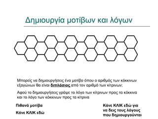 Δημιουργία μοτίβων και λόγων
Μπορείς να δημιουργήσεις ένα μοτίβο όπου ο αριθμός των κόκκινων
εξαγώνων θα είναι διπλάσιος από τον αριθμό των κίτρινων;
Αφού το δημιουργήσεις γράψε το λόγο των κίτρινων προς τα κόκκινα
και το λόγο των κόκκινων προς τα κίτρινα
Πιθανά μοτίβα
Κάνε ΚΛΙΚ εδώ
Κάνε ΚΛΙΚ εδώ για
να δεις τους λόγους
που δημιουργούνται
 