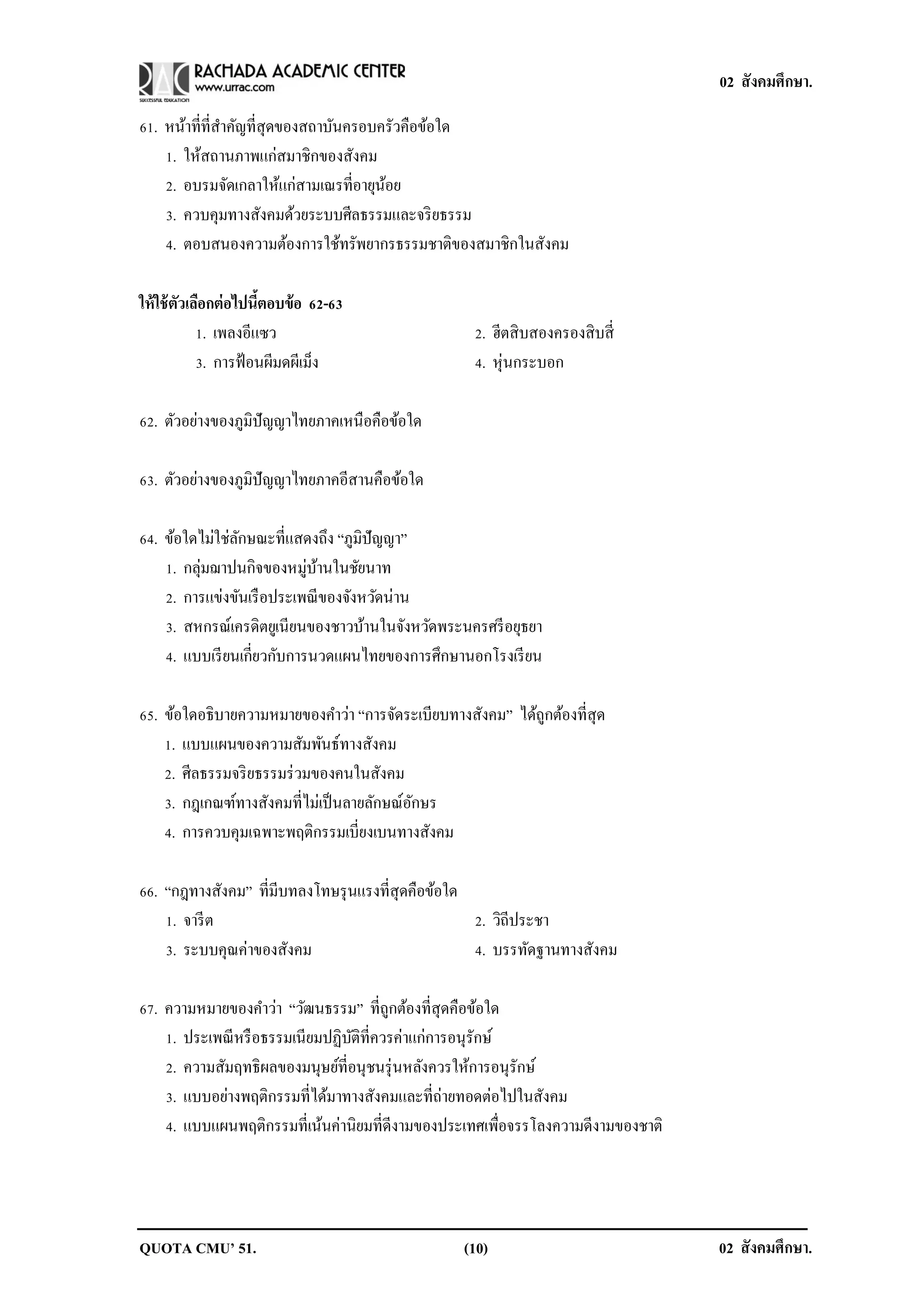 02 สังคมศึกษา.

61. หน้าที่ที่สาคัญที่สุดของสถาบันครอบครัวคือข้อใด
    1. ให้สถานภาพแก่สมาชิกของสังคม
    2. อบรมจัดเกลาให้แก่สามเณรที่อายุนอย
                                       ้
    3. ควบคุมทางสังคมด้วยระบบศีลธรรมและจริ ยธรรม
    4. ตอบสนองความต้องการใช้ทรัพยากรธรรมชาติของสมาชิกในสังคม

ให้ ใช้ ตวเลือกต่ อไปนีตอบข้ อ 62-63
         ั             ้
            1. เพลงอีแซว                           2. ฮีตสิ บสองครองสิ บสี่
            3. การฟ้ อนผีมดผีเม็ง                  4. หุ่นกระบอก

62. ตัวอย่างของภูมิปัญญาไทยภาคเหนือคือข้อใด

63. ตัวอย่างของภูมิปัญญาไทยภาคอีสานคือข้อใด

64. ข้อใดไม่ใช่ลกษณะที่แสดงถึง “ภูมิปัญญา”
                ั
    1. กลุ่มฌาปนกิจของหมู่บานในชัยนาท
                             ้
    2. การแข่งขันเรื อประเพณี ของจังหวัดน่าน
    3. สหกรณ์เครดิตยูเนียนของชาวบ้านในจังหวัดพระนครศรี อยุธยา
    4. แบบเรี ยนเกี่ยวกับการนวดแผนไทยของการศึกษานอกโรงเรี ยน

65. ข้อใดอธิบายความหมายของคาว่า “การจัดระเบียบทางสังคม” ได้ถูกต้องที่สุด
    1. แบบแผนของความสัมพันธ์ทางสังคม
    2. ศีลธรรมจริ ยธรรมร่ วมของคนในสังคม
    3. กฎเกณฑ์ทางสังคมที่ไม่เป็ นลายลักษณ์อกษร
                                           ั
    4. การควบคุมเฉพาะพฤติกรรมเบี่ยงเบนทางสังคม

66. “กฎทางสังคม” ที่มีบทลงโทษรุ นแรงที่สุดคือข้อใด
    1. จารี ต                                      2. วิถีประชา
    3. ระบบคุณค่าของสังคม                          4. บรรทัดฐานทางสังคม

67. ความหมายของคาว่า “วัฒนธรรม” ที่ถูกต้องที่สุดคือข้อใด
    1. ประเพณี หรื อธรรมเนียมปฏิบติที่ควรค่าแก่การอนุรักษ์
                                 ั
    2. ความสัมฤทธิผลของมนุษย์ที่อนุชนรุ่ นหลังควรให้การอนุรักษ์
    3. แบบอย่างพฤติกรรมที่ได้มาทางสังคมและที่ถ่ายทอดต่อไปในสังคม
    4. แบบแผนพฤติกรรมที่เน้นค่านิยมที่ดีงามของประเทศเพื่อจรรโลงความดีงามของชาติ




QUOTA CMU’ 51.                                    (10)                            02 สังคมศึกษา.
 