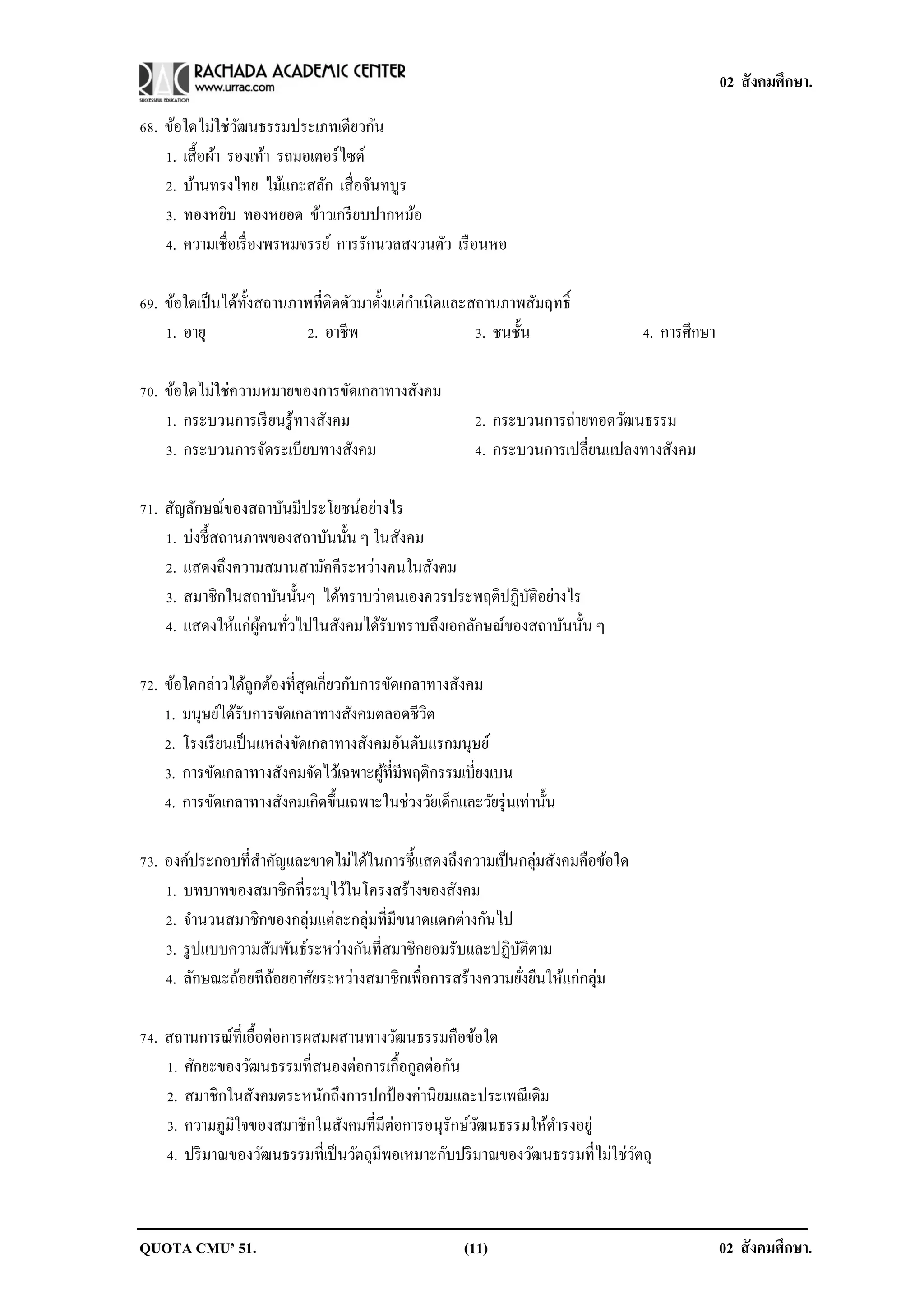 02 สังคมศึกษา.

68. ข้อใดไม่ใช่วฒนธรรมประเภทเดียวกัน
                  ั
    1. เสื้ อผ้า รองเท้า รถมอเตอร์ไซด์
    2. บ้านทรงไทย ไม้แกะสลัก เสื่ อจันทบูร
    3. ทองหยิบ ทองหยอด ข้าวเกรี ยบปากหม้อ
    4. ความเชื่อเรื่ องพรหมจรรย์ การรักนวลสงวนตัว เรื อนหอ

69. ข้อใดเป็ นได้ท้ งสถานภาพที่ติดตัวมาตั้งแต่กาเนิดและสถานภาพสัมฤทธิ์
                    ั
    1. อายุ                2. อาชีพ                     3. ชนชั้น              4. การศึกษา

70. ข้อใดไม่ใช่ความหมายของการขัดเกลาทางสังคม
    1. กระบวนการเรี ยนรู ้ทางสังคม                      2. กระบวนการถ่ายทอดวัฒนธรรม
    3. กระบวนการจัดระเบียบทางสังคม                      4. กระบวนการเปลี่ยนแปลงทางสังคม

71. สัญลักษณ์ของสถาบันมีประโยชน์อย่างไร
    1. บ่งชี้สถานภาพของสถาบันนั้น ๆ ในสังคม
    2. แสดงถึงความสมานสามัคคีระหว่างคนในสังคม
    3. สมาชิกในสถาบันนั้นๆ ได้ทราบว่าตนเองควรประพฤติปฏิบติอย่างไร
                                                         ั
    4. แสดงให้แก่ผคนทัวไปในสังคมได้รับทราบถึงเอกลักษณ์ของสถาบันนั้น ๆ
                   ู้ ่

72. ข้อใดกล่าวได้ถกต้องที่สุดเกี่ยวกับการขัดเกลาทางสังคม
                     ู
    1. มนุษย์ได้รับการขัดเกลาทางสังคมตลอดชีวต   ิ
    2. โรงเรี ยนเป็ นแหล่งขัดเกลาทางสังคมอันดับแรกมนุษย์
    3. การขัดเกลาทางสังคมจัดไว้เฉพาะผูที่มีพฤติกรรมเบี่ยงเบน
                                         ้
    4. การขัดเกลาทางสังคมเกิดขึ้นเฉพาะในช่วงวัยเด็กและวัยรุ่ นเท่านั้น

73. องค์ประกอบที่สาคัญและขาดไม่ได้ในการชี้แสดงถึงความเป็ นกลุ่มสังคมคือข้อใด
    1. บทบาทของสมาชิกที่ระบุไว้ในโครงสร้างของสังคม
    2. จานวนสมาชิกของกลุ่มแต่ละกลุ่มที่มีขนาดแตกต่างกันไป
    3. รู ปแบบความสัมพันธ์ระหว่างกันที่สมาชิกยอมรับและปฏิบติตาม
                                                          ั
    4. ลักษณะถ้อยทีถอยอาศัยระหว่างสมาชิกเพื่อการสร้างความยังยืนให้แก่กลุ่ม
                    ้                                       ่

74. สถานการณ์ที่เอื้อต่อการผสมผสานทางวัฒนธรรมคือข้อใด
    1. ศักยะของวัฒนธรรมที่สนองต่อการเกื้อกูลต่อกัน
    2. สมาชิกในสังคมตระหนักถึงการปกป้ องค่านิยมและประเพณี เดิม
    3. ความภูมิใจของสมาชิกในสังคมที่มีตอการอนุรักษ์วฒนธรรมให้ดารงอยู่
                                         ่             ั
    4. ปริ มาณของวัฒนธรรมที่เป็ นวัตถุมีพอเหมาะกับปริ มาณของวัฒนธรรมที่ไม่ใช่วตถุ
                                                                              ั



QUOTA CMU’ 51.                                        (11)                                   02 สังคมศึกษา.
 