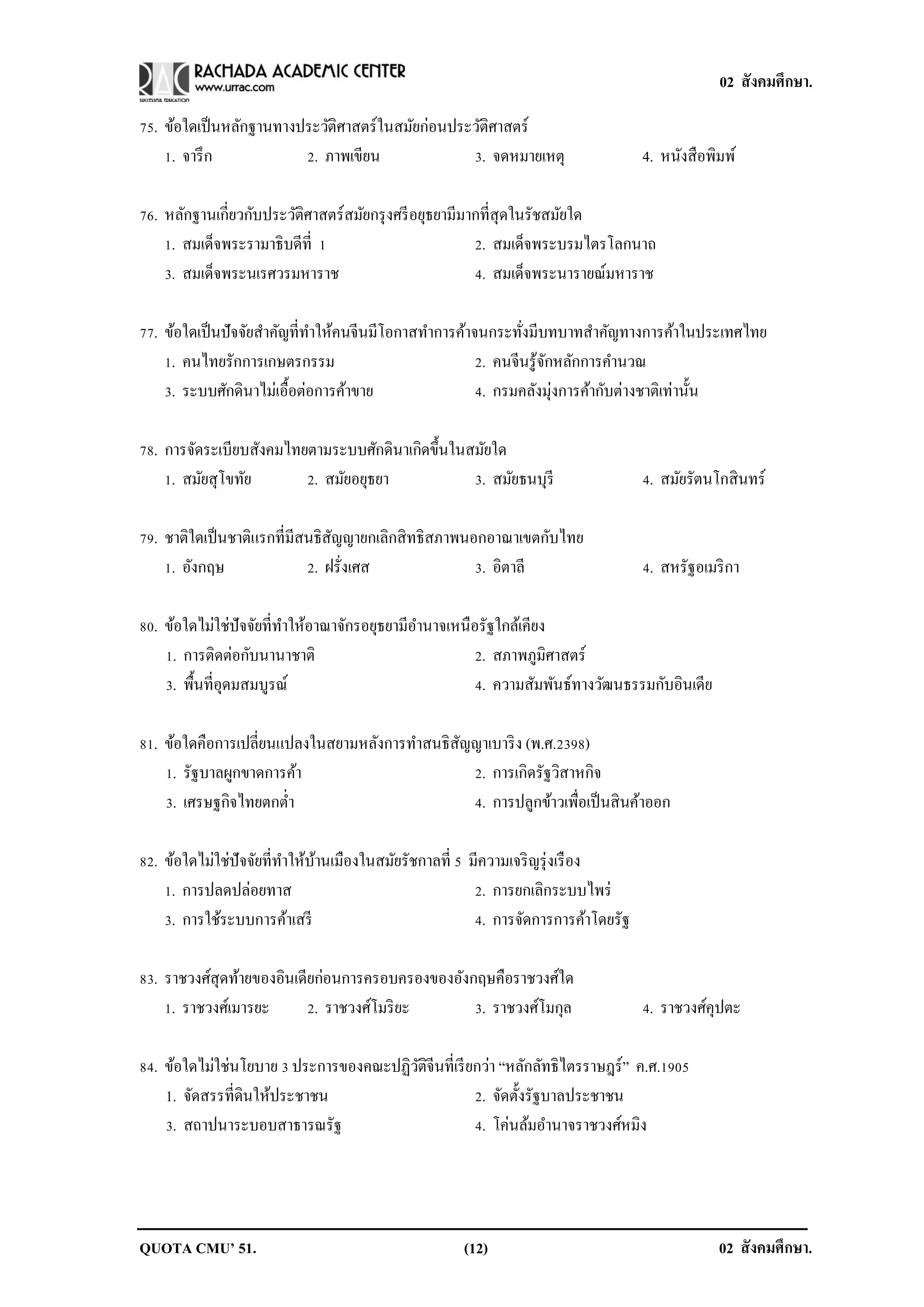 02 สังคมศึกษา.

75. ข้อใดเป็ นหลักฐานทางประวัติศาสตร์ในสมัยก่อนประวัติศาสตร์
    1. จารึ ก            2. ภาพเขียน              3. จดหมายเหตุ                    4. หนังสื อพิมพ์

76. หลักฐานเกี่ยวกับประวัติศาสตร์สมัยกรุ งศรี อยุธยามีมากที่สุดในรัชสมัยใด
    1. สมเด็จพระรามาธิบดีที่ 1                          2. สมเด็จพระบรมไตรโลกนาถ
    3. สมเด็จพระนเรศวรมหาราช                            4. สมเด็จพระนารายณ์มหาราช

77. ข้อใดเป็ นปัจจัยสาคัญที่ทาให้คนจีนมีโอกาสทาการค้าจนกระทังมีบทบาทสาคัญทางการค้าในประเทศไทย
                                                             ่
    1. คนไทยรักการเกษตรกรรม                           2. คนจีนรู ้จกหลักการคานวณ
                                                                   ั
    3. ระบบศักดินาไม่เอื้อต่อการค้าขาย                4. กรมคลังมุ่งการค้ากับต่างชาติเท่านั้น

78. การจัดระเบียบสังคมไทยตามระบบศักดินาเกิดขึ้นในสมัยใด
    1. สมัยสุโขทัย       2. สมัยอยุธยา            3. สมัยธนบุรี                    4. สมัยรัตนโกสิ นทร์

79. ชาติใดเป็ นชาติแรกที่มีสนธิสญญายกเลิกสิ ทธิสภาพนอกอาณาเขตกับไทย
                                ั
    1. อังกฤษ               2. ฝรั่งเศส              3. อิตาลี                     4. สหรัฐอเมริ กา

80. ข้อใดไม่ใช่ปัจจัยที่ทาให้อาณาจักรอยุธยามีอานาจเหนือรัฐใกล้เคียง
    1. การติดต่อกับนานาชาติ                            2. สภาพภูมิศาสตร์
    3. พื้นที่อุดมสมบูรณ์                              4. ความสัมพันธ์ทางวัฒนธรรมกับอินเดีย

81. ข้อใดคือการเปลี่ยนแปลงในสยามหลังการทาสนธิสญญาเบาริ ง (พ.ศ.2398)
                                              ั
    1. รัฐบาลผูกขาดการค้า                       2. การเกิดรัฐวิสาหกิจ
    3. เศรษฐกิจไทยตกต่า                         4. การปลูกข้าวเพื่อเป็ นสิ นค้าออก

82. ข้อใดไม่ใช่ปัจจัยที่ทาให้บานเมืองในสมัยรัชกาลที่ 5 มีความเจริ ญรุ่ งเรื อง
                              ้
    1. การปลดปล่อยทาส                                   2. การยกเลิกระบบไพร่
    3. การใช้ระบบการค้าเสรี                             4. การจัดการการค้าโดยรัฐ

83. ราชวงศ์สุดท้ายของอินเดียก่อนการครอบครองของอังกฤษคือราชวงศ์ใด
    1. ราชวงศ์เมารยะ       2. ราชวงศ์โมริ ยะ      3. ราชวงศ์โมกุล                  4. ราชวงศ์คุปตะ

84. ข้อใดไม่ใช่นโยบาย 3 ประการของคณะปฏิวติจีนที่เรี ยกว่า “หลักลัทธิไตรราษฎร์ ” ค.ศ.1905
                                        ั
    1. จัดสรรที่ดินให้ประชาชน                        2. จัดตั้งรัฐบาลประชาชน
    3. สถาปนาระบอบสาธารณรัฐ                          4. โค่นล้มอานาจราชวงศ์หมิง




QUOTA CMU’ 51.                                      (12)                                        02 สังคมศึกษา.
 