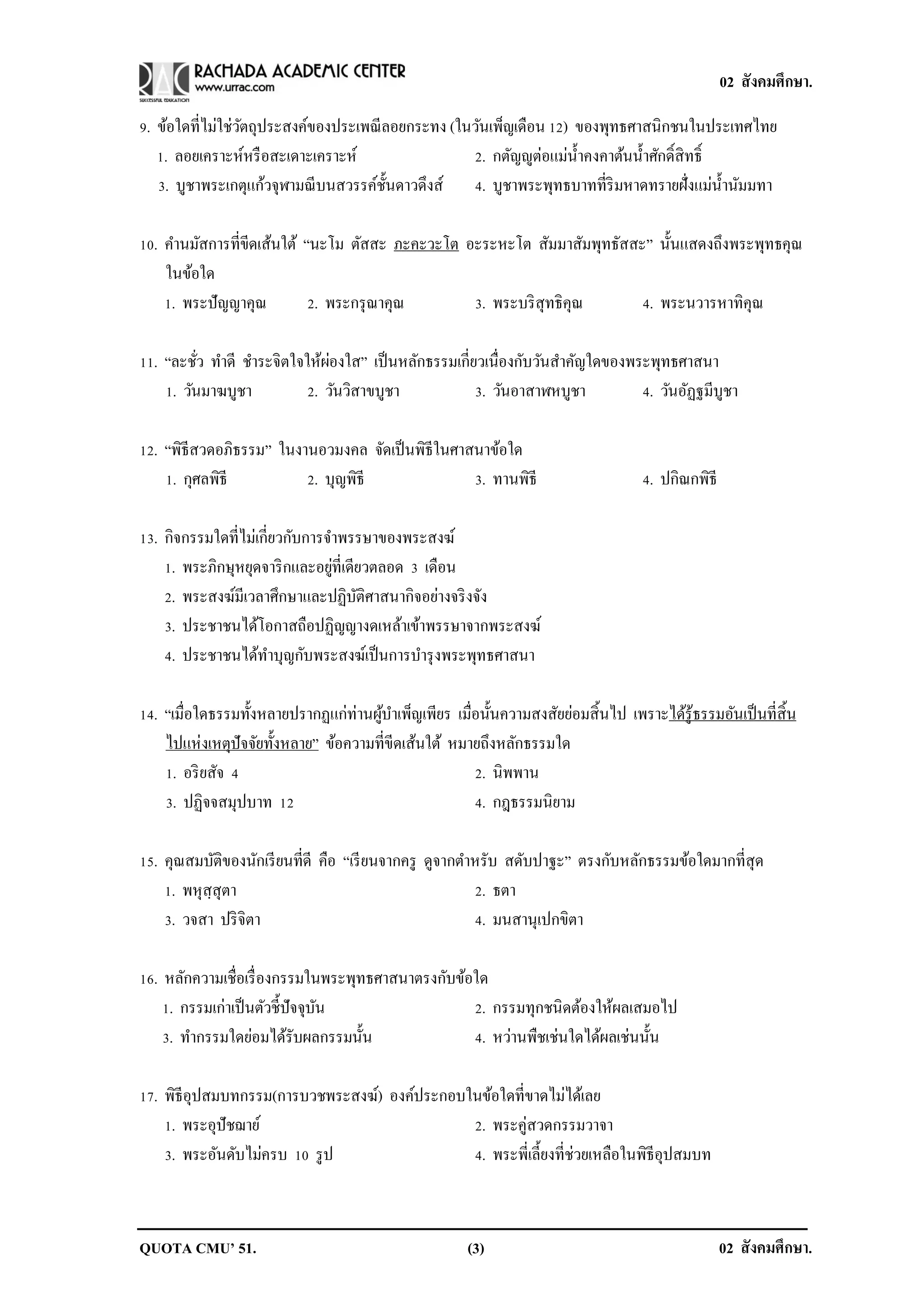 02 สังคมศึกษา.

9. ข้อใดที่ไม่ใช่วตถุประสงค์ของประเพณี ลอยกระทง (ในวันเพ็ญเดือน 12) ของพุทธศาสนิกชนในประเทศไทย
                  ั
   1. ลอยเคราะห์หรื อสะเดาะเคราะห์                 2. กตัญญูต่อแม่น้ าคงคาต้นน้ าศักดิ์สิทธิ์
   3. บูชาพระเกตุแก้วจุฬามณี บนสวรรค์ช้ นดาวดึงส์ 4. บูชาพระพุทธบาทที่ริมหาดทรายฝั่งแม่น้ านัมมทา
                                        ั

10. คานมัสการที่ขีดเส้นใต้ “นะโม ตัสสะ ภะคะวะโต อะระหะโต สัมมาสัมพุทธัสสะ” นั้นแสดงถึงพระพุทธคุณ
    ในข้อใด
    1. พระปั ญญาคุณ         2. พระกรุ ณาคุณ      3. พระบริ สุทธิคุณ      4. พระนวารหาทิคุณ

11. “ละชัว ทาดี ชาระจิตใจให้ผองใส” เป็ นหลักธรรมเกี่ยวเนื่องกับวันสาคัญใดของพระพุทธศาสนา
          ่                  ่
    1. วันมาฆบูชา        2. วันวิสาขบูชา             3. วันอาสาฬหบูชา         4. วันอัฏฐมีบูชา

12. “พิธีสวดอภิธรรม” ในงานอวมงคล จัดเป็ นพิธีในศาสนาข้อใด
    1. กุศลพิธี          2. บุญพิธี               3. ทานพิธี                       4. ปกิณกพิธี

13. กิจกรรมใดที่ไม่เกี่ยวกับการจาพรรษาของพระสงฆ์
                                ่
    1. พระภิกษุหยุดจาริ กและอยูที่เดียวตลอด 3 เดือน
    2. พระสงฆ์มีเวลาศึกษาและปฏิบติศาสนากิจอย่างจริ งจัง
                                     ั
    3. ประชาชนได้โอกาสถือปฏิญญางดเหล้าเข้าพรรษาจากพระสงฆ์
    4. ประชาชนได้ทาบุญกับพระสงฆ์เป็ นการบารุ งพระพุทธศาสนา

14. “เมื่อใดธรรมทั้งหลายปรากฏแก่ท่านผูบาเพ็ญเพียร เมื่อนั้นความสงสัยย่อมสิ้นไป เพราะได้รู้ธรรมอันเป็ นที่สิ้น
                                      ้
    ไปแห่งเหตุปัจจัยทั้งหลาย” ข้อความที่ขีดเส้นใต้ หมายถึงหลักธรรมใด
    1. อริ ยสัจ 4                                     2. นิพพาน
    3. ปฏิจจสมุปบาท 12                                4. กฎธรรมนิยาม

15. คุณสมบัติของนักเรี ยนที่ดี คือ “เรี ยนจากครู ดูจากตาหรับ สดับปาฐะ” ตรงกับหลักธรรมข้อใดมากที่สุด
    1. พหุสฺสุตา                                        2. ธตา
    3. วจสา ปริ จิตา                                    4. มนสานุเปกขิตา

16. หลักความเชื่อเรื่ องกรรมในพระพุทธศาสนาตรงกับข้อใด
    1. กรรมเก่าเป็ นตัวชี้ปัจจุบน
                                ั                  2. กรรมทุกชนิดต้องให้ผลเสมอไป
    3. ทากรรมใดย่อมได้รับผลกรรมนั้น                4. หว่านพืชเช่นใดได้ผลเช่นนั้น

17. พิธีอุปสมบทกรรม(การบวชพระสงฆ์) องค์ประกอบในข้อใดที่ขาดไม่ได้เลย
    1. พระอุปัชฌาย์                           2. พระคู่สวดกรรมวาจา
    3. พระอันดับไม่ครบ 10 รู ป                4. พระพี่เลี้ยงที่ช่วยเหลือในพิธีอุปสมบท



QUOTA CMU’ 51.                                        (3)                                         02 สังคมศึกษา.
 