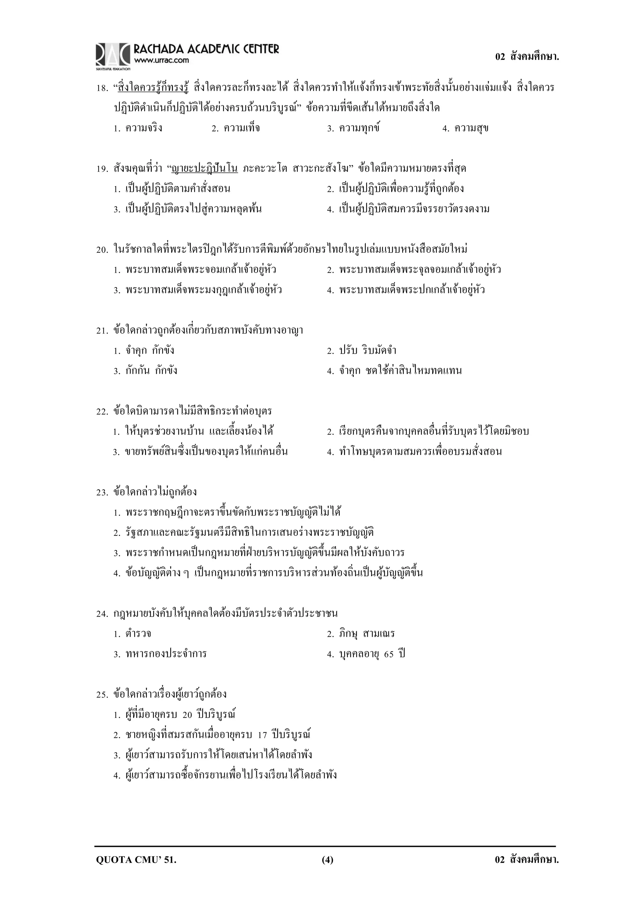 02 สังคมศึกษา.

18. “สิ่ งใดควรรู ้ก็ทรงรู ้ สิ่ งใดควรละก็ทรงละได้ สิ่ งใดควรทาให้แจ้งก็ทรงเข้าพระทัยสิ่ งนั้นอย่างแจ่มแจ้ง สิ่ งใดควร
    ปฏิบติดาเนินก็ปฏิบติได้อย่างครบถ้วนบริ บูรณ์” ข้อความที่ขีดเส้นใต้หมายถึงสิ่ งใด
           ั                 ั
    1. ความจริ ง                   2. ความเท็จ               3. ความทุกข์                 4. ความสุข

                 ่
19. สังฆคุณที่วา “ญายะปะฎิปันโน ภะคะวะโต สาวะกะสังโฆ” ข้อใดมีความหมายตรงที่สุด
    1. เป็ นผูปฏิบติตามคาสังสอน
               ้ ั         ่                   2. เป็ นผูปฏิบติเพื่อความรู ้ที่ถูกต้อง
                                                         ้ ั
    3. เป็ นผูปฏิบติตรงไปสู่ความหลุดพ้น
              ้ ั                              4. เป็ นผูปฏิบติสมควรมีจรรยาวัตรงดงาม
                                                          ้ ั

20. ในรัชกาลใดที่พระไตรปิ ฎกได้รับการตีพมพ์ดวยอักษรไทยในรู ปเล่มแบบหนังสื อสมัยใหม่
                                          ิ ้
                                      ่ ั
    1. พระบาทสมเด็จพระจอมเกล้าเจ้าอยูหว                                                 ่ ั
                                                   2. พระบาทสมเด็จพระจุลจอมเกล้าเจ้าอยูหว
                                        ่ ั
    3. พระบาทสมเด็จพระมงกุฎเกล้าเจ้าอยูหว                                           ่ ั
                                                   4. พระบาทสมเด็จพระปกเกล้าเจ้าอยูหว

21. ข้อใดกล่าวถูกต้องเกี่ยวกับสภาพบังคับทางอาญา
    1. จาคุก กักขัง                                        2. ปรับ ริ บมัดจา
    3. กักกัน กักขัง                                       4. จาคุก ชดใช้ค่าสิ นไหมทดแทน

22. ข้อใดบิดามารดาไม่มีสิทธิกระทาต่อบุตร
    1. ให้บุตรช่วยงานบ้าน และเลี้ยงน้องได้                 2. เรี ยกบุตรคืนจากบุคคลอื่นที่รับบุตรไว้โดยมิชอบ
    3. ขายทรัพย์สินซึ่งเป็ นของบุตรให้แก่คนอื่น            4. ทาโทษบุตรตามสมควรเพื่ออบรมสังสอน   ่

23. ข้อใดกล่าวไม่ถกต้อง
                    ู
    1. พระราชกฤษฎีกาจะตราขึ้นขัดกับพระราชบัญญัติไม่ได้
    2. รัฐสภาและคณะรัฐมนตรี มีสิทธิในการเสนอร่ างพระราชบัญญัติ
    3. พระราชกาหนดเป็ นกฎหมายที่ฝ่ายบริ หารบัญญัติข้ ึนมีผลให้บงคับถาวร
                                                                 ั
    4. ข้อบัญญัติต่าง ๆ เป็ นกฎหมายที่ราชการบริ หารส่วนท้องถิ่นเป็ นผูบญญัติข้ ึน
                                                                      ้ ั

24. กฎหมายบังคับให้บุคคลใดต้องมีบตรประจาตัวประชาชน
                                 ั
    1. ตารวจ                                    2. ภิกษุ สามเณร
    3. ทหารกองประจาการ                          4. บุคคลอายุ 65 ปี

25. ข้อใดกล่าวเรื่ องผูเ้ ยาว์ถูกต้อง
    1. ผูที่มีอายุครบ 20 ปี บริ บูรณ์
          ้
    2. ชายหญิงที่สมรสกันเมื่ออายุครบ 17 ปี บริ บูรณ์
    3. ผูเ้ ยาว์สามารถรับการให้โดยเสน่หาได้โดยลาพัง
    4. ผูเ้ ยาว์สามารถซื้อจักรยานเพื่อไปโรงเรี ยนได้โดยลาพัง




QUOTA CMU’ 51.                                            (4)                                          02 สังคมศึกษา.
 