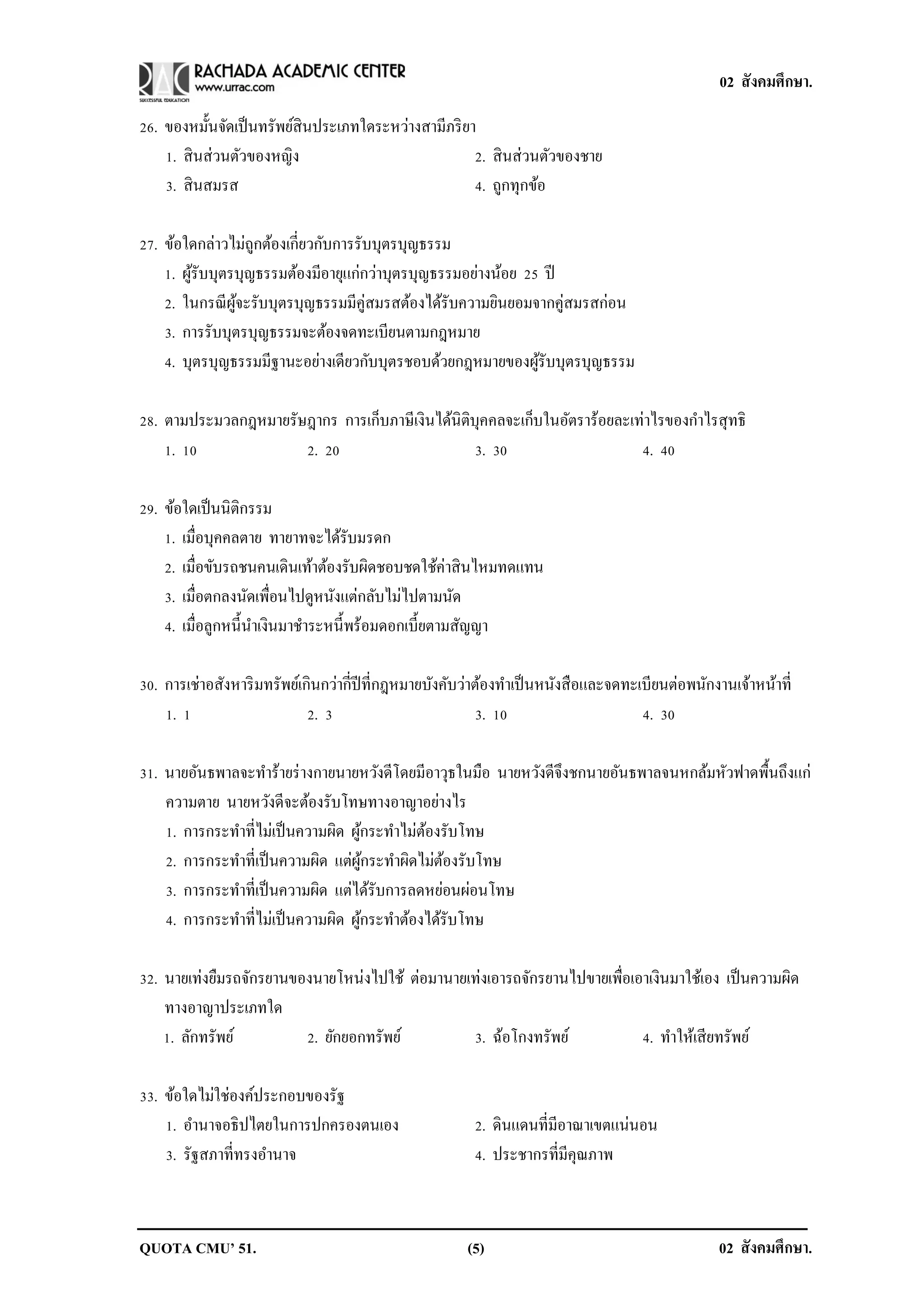 02 สังคมศึกษา.

26. ของหมั้นจัดเป็ นทรัพย์สินประเภทใดระหว่างสามีภริ ยา
    1. สิ นส่วนตัวของหญิง                             2. สิ นส่วนตัวของชาย
    3. สิ นสมรส                                       4. ถูกทุกข้อ

27. ข้อใดกล่าวไม่ถกต้องเกี่ยวกับการรับบุตรบุญธรรม
                   ู
    1. ผูรับบุตรบุญธรรมต้องมีอายุแก่กว่าบุตรบุญธรรมอย่างน้อย 25 ปี
         ้
    2. ในกรณี ผจะรับบุตรบุญธรรมมีคู่สมรสต้องได้รับความยินยอมจากคู่สมรสก่อน
                ู้
    3. การรับบุตรบุญธรรมจะต้องจดทะเบียนตามกฎหมาย
    4. บุตรบุญธรรมมีฐานะอย่างเดียวกับบุตรชอบด้วยกฎหมายของผูรับบุตรบุญธรรม
                                                               ้

28. ตามประมวลกฎหมายรัษฎากร การเก็บภาษีเงินได้นิติบุคคลจะเก็บในอัตราร้อยละเท่าไรของกาไรสุทธิ
    1. 10             2. 20                       3. 30                    4. 40

29. ข้อใดเป็ นนิติกรรม
    1. เมื่อบุคคลตาย ทายาทจะได้รับมรดก
    2. เมื่อขับรถชนคนเดินเท้าต้องรับผิดชอบชดใช้ค่าสิ นไหมทดแทน
    3. เมื่อตกลงนัดเพื่อนไปดูหนังแต่กลับไม่ไปตามนัด
    4. เมื่อลูกหนี้นาเงินมาชาระหนี้พร้อมดอกเบี้ยตามสัญญา

30. การเช่าอสังหาริ มทรัพย์เกินกว่ากี่ปีที่กฎหมายบังคับว่าต้องทาเป็ นหนังสื อและจดทะเบียนต่อพนักงานเจ้าหน้าที่
    1. 1                     2. 3                         3. 10                      4. 30

31. นายอันธพาลจะทาร้ายร่ างกายนายหวังดีโดยมีอาวุธในมือ นายหวังดีจึงชกนายอันธพาลจนหกล้มหัวฟาดพื้นถึงแก่
    ความตาย นายหวังดีจะต้องรับโทษทางอาญาอย่างไร
    1. การกระทาที่ไม่เป็ นความผิด ผูกระทาไม่ตองรับโทษ
                                    ้        ้
    2. การกระทาที่เป็ นความผิด แต่ผกระทาผิดไม่ตองรับโทษ
                                    ู้          ้
    3. การกระทาที่เป็ นความผิด แต่ได้รับการลดหย่อนผ่อนโทษ
    4. การกระทาที่ไม่เป็ นความผิด ผูกระทาต้องได้รับโทษ
                                      ้

32. นายเท่งยืมรถจักรยานของนายโหน่งไปใช้ ต่อมานายเท่งเอารถจักรยานไปขายเพื่อเอาเงินมาใช้เอง เป็ นความผิด
    ทางอาญาประเภทใด
    1. ลักทรัพย์         2. ยักยอกทรัพย์         3. ฉ้อโกงทรัพย์            4. ทาให้เสี ยทรัพย์

33. ข้อใดไม่ใช่องค์ประกอบของรัฐ
    1. อานาจอธิปไตยในการปกครองตนเอง                     2. ดินแดนที่มีอาณาเขตแน่นอน
    3. รัฐสภาที่ทรงอานาจ                                4. ประชากรที่มีคุณภาพ



QUOTA CMU’ 51.                                         (5)                                       02 สังคมศึกษา.
 