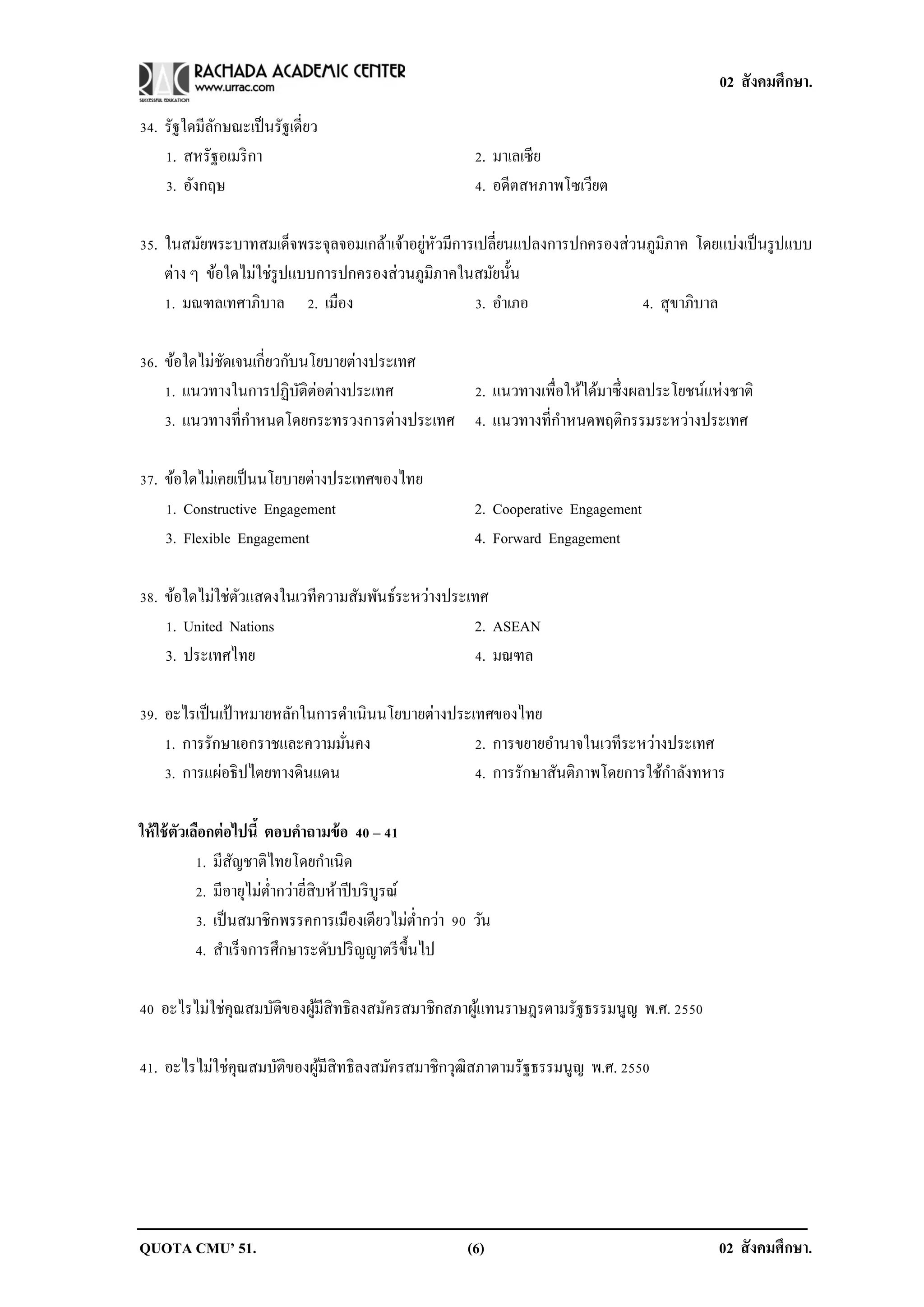 02 สังคมศึกษา.

34. รัฐใดมีลกษณะเป็ นรัฐเดี่ยว
            ั
    1. สหรัฐอเมริ กา                                     2. มาเลเซีย
    3. อังกฤษ                                            4. อดีตสหภาพโซเวียต

                                           ่ ั
35. ในสมัยพระบาทสมเด็จพระจุลจอมเกล้าเจ้าอยูหวมีการเปลี่ยนแปลงการปกครองส่วนภูมิภาค โดยแบ่งเป็ นรู ปแบบ
    ต่าง ๆ ข้อใดไม่ใช่รูปแบบการปกครองส่วนภูมิภาคในสมัยนั้น
    1. มณฑลเทศาภิบาล 2. เมือง                     3. อาเภอ                4. สุขาภิบาล

36. ข้อใดไม่ชดเจนเกี่ยวกับนโยบายต่างประเทศ
             ั
    1. แนวทางในการปฏิบติต่อต่างประเทศ
                          ั                  2. แนวทางเพื่อให้ได้มาซึ่งผลประโยชน์แห่งชาติ
    3. แนวทางที่กาหนดโดยกระทรวงการต่างประเทศ 4. แนวทางที่กาหนดพฤติกรรมระหว่างประเทศ

37. ข้อใดไม่เคยเป็ นนโยบายต่างประเทศของไทย
    1. Constructive Engagement                           2. Cooperative Engagement
    3. Flexible Engagement                               4. Forward Engagement

38. ข้อใดไม่ใช่ตวแสดงในเวทีความสัมพันธ์ระหว่างประเทศ
                ั
    1. United Nations                             2. ASEAN
    3. ประเทศไทย                                  4. มณฑล

39. อะไรเป็ นเป้ าหมายหลักในการดาเนินนโยบายต่างประเทศของไทย
    1. การรักษาเอกราชและความมันคง
                                ่                  2. การขยายอานาจในเวทีระหว่างประเทศ
    3. การแผ่อธิปไตยทางดินแดน                      4. การรักษาสันติภาพโดยการใช้กาลังทหาร

ให้ ใช้ ตวเลือกต่ อไปนี้ ตอบคาถามข้ อ 40 – 41
         ั
            1. มีสญชาติไทยโดยกาเนิด
                    ั
            2. มีอายุไม่ต่ากว่ายี่สิบห้าปี บริ บูรณ์
            3. เป็ นสมาชิกพรรคการเมืองเดียวไม่ต่ากว่า 90 วัน
            4. สาเร็ จการศึกษาระดับปริ ญญาตรี ข้ ึนไป

40 อะไรไม่ใช่คุณสมบัติของผูมีสิทธิลงสมัครสมาชิกสภาผูแทนราษฎรตามรัฐธรรมนูญ พ.ศ. 2550
                           ้                        ้

41. อะไรไม่ใช่คุณสมบัติของผูมีสิทธิลงสมัครสมาชิกวุฒิสภาตามรัฐธรรมนูญ พ.ศ. 2550
                            ้




QUOTA CMU’ 51.                                          (6)                            02 สังคมศึกษา.
 