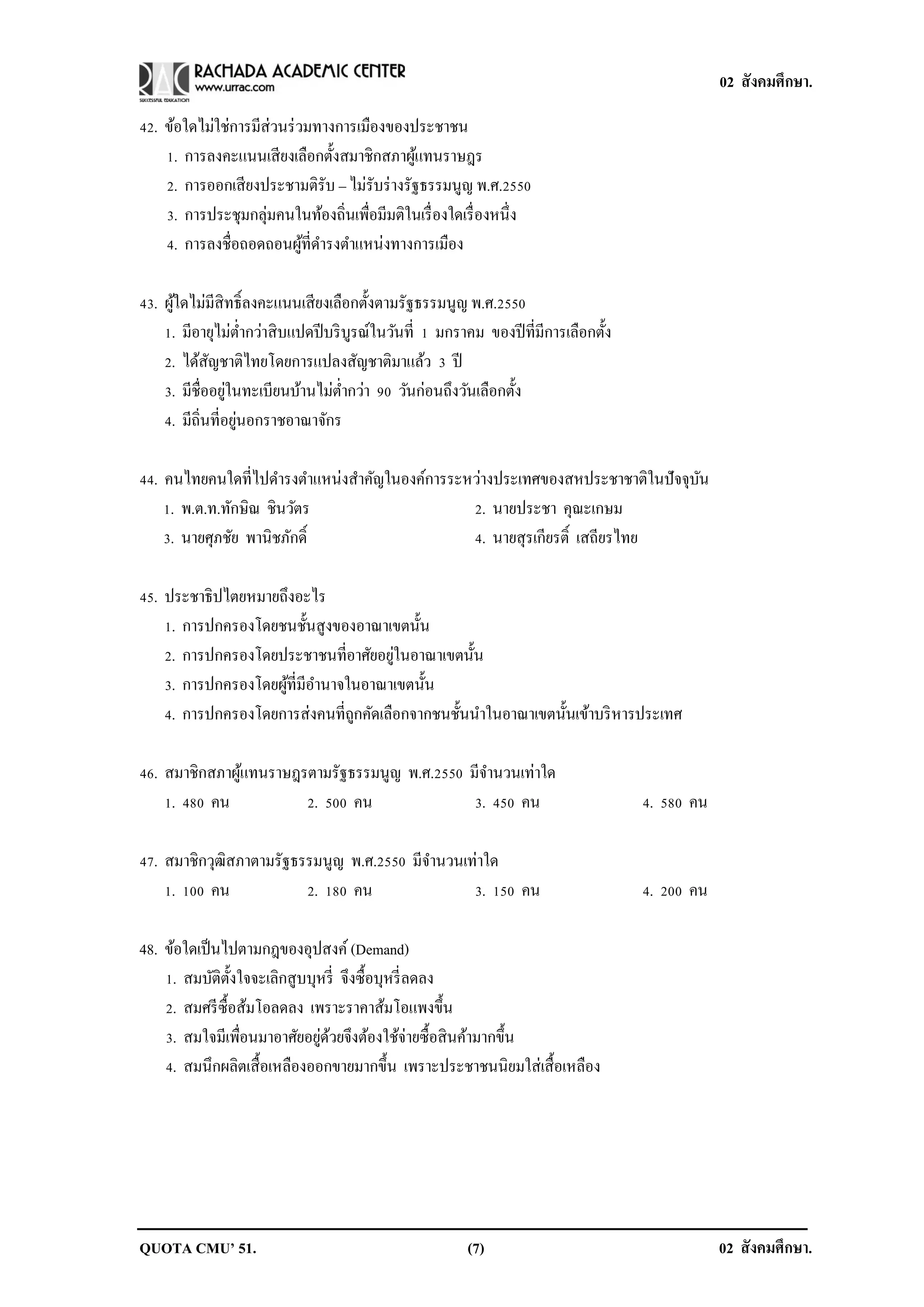02 สังคมศึกษา.

42. ข้อใดไม่ใช่การมีส่วนร่ วมทางการเมืองของประชาชน
    1. การลงคะแนนเสี ยงเลือกตั้งสมาชิกสภาผูแทนราษฎร
                                               ้
    2. การออกเสี ยงประชามติรับ – ไม่รับร่ างรัฐธรรมนูญ พ.ศ.2550
    3. การประชุมกลุ่มคนในท้องถิ่นเพื่อมีมติในเรื่ องใดเรื่ องหนึ่ง
    4. การลงชื่อถอดถอนผูที่ดารงตาแหน่งทางการเมือง
                            ้

43. ผูใดไม่มีสิทธิ์ลงคะแนนเสี ยงเลือกตั้งตามรัฐธรรมนูญ พ.ศ.2550
      ้
    1. มีอายุไม่ต่ากว่าสิ บแปดปี บริ บูรณ์ในวันที่ 1 มกราคม ของปี ที่มีการเลือกตั้ง
    2. ได้สญชาติไทยโดยการแปลงสัญชาติมาแล้ว 3 ปี
             ั
                 ่
    3. มีชื่ออยูในทะเบียนบ้านไม่ต่ากว่า 90 วันก่อนถึงวันเลือกตั้ง
                   ่
    4. มีถิ่นที่อยูนอกราชอาณาจักร

44. คนไทยคนใดที่ไปดารงตาแหน่งสาคัญในองค์การระหว่างประเทศของสหประชาชาติในปั จจุบน
                                                                               ั
    1. พ.ต.ท.ทักษิณ ชินวัตร                   2. นายประชา คุณะเกษม
    3. นายศุภชัย พานิชภักดิ์                  4. นายสุรเกียรติ์ เสถียรไทย

45. ประชาธิปไตยหมายถึงอะไร
    1. การปกครองโดยชนชั้นสูงของอาณาเขตนั้น
                                      ่
    2. การปกครองโดยประชาชนที่อาศัยอยูในอาณาเขตนั้น
    3. การปกครองโดยผูที่มีอานาจในอาณาเขตนั้น
                     ้
    4. การปกครองโดยการส่งคนที่ถกคัดเลือกจากชนชั้นนาในอาณาเขตนั้นเข้าบริ หารประเทศ
                                ู

46. สมาชิกสภาผูแทนราษฎรตามรัฐธรรมนูญ พ.ศ.2550 มีจานวนเท่าใด
               ้
    1. 480 คน          2. 500 คน               3. 450 คน                              4. 580 คน

47. สมาชิกวุฒิสภาตามรัฐธรรมนูญ พ.ศ.2550 มีจานวนเท่าใด
    1. 100 คน            2. 180 คน               3. 150 คน                            4. 200 คน

48. ข้อใดเป็ นไปตามกฎของอุปสงค์ (Demand)
    1. สมบัติต้ งใจจะเลิกสูบบุหรี่ จึงซื้อบุหรี่ ลดลง
                ั
    2. สมศรี ซ้ือส้มโอลดลง เพราะราคาส้มโอแพงขึ้น
    3. สมใจมีเพื่อนมาอาศัยอยูดวยจึงต้องใช้จ่ายซื้อสิ นค้ามากขึ้น
                              ่ ้
    4. สมนึกผลิตเสื้ อเหลืองออกขายมากขึ้น เพราะประชาชนนิยมใส่เสื้ อเหลือง




QUOTA CMU’ 51.                                           (7)                                      02 สังคมศึกษา.
 