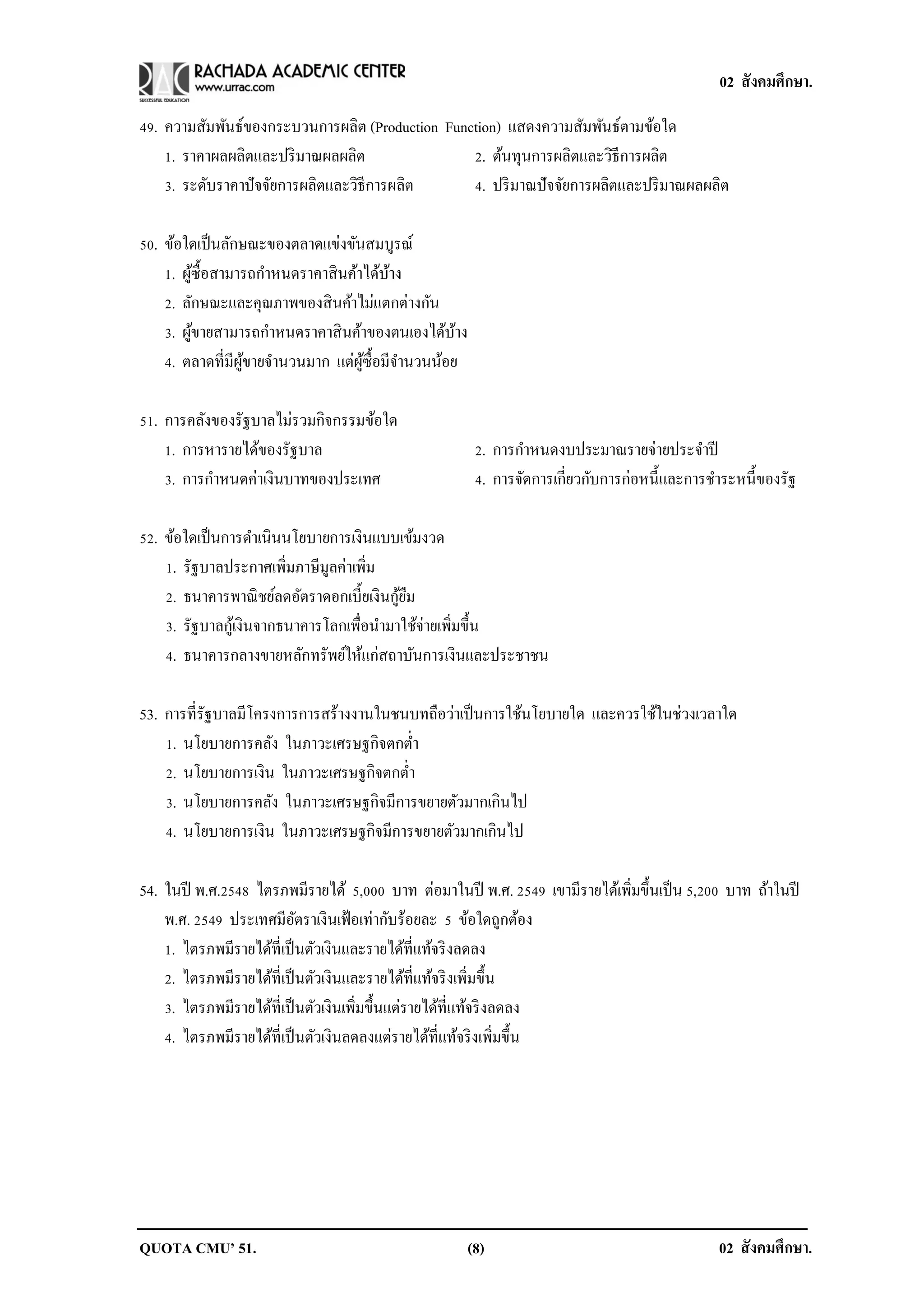 02 สังคมศึกษา.

49. ความสัมพันธ์ของกระบวนการผลิต (Production Function) แสดงความสัมพันธ์ตามข้อใด
    1. ราคาผลผลิตและปริ มาณผลผลิต                2. ต้นทุนการผลิตและวิธีการผลิต
    3. ระดับราคาปั จจัยการผลิตและวิธีการผลิต     4. ปริ มาณปั จจัยการผลิตและปริ มาณผลผลิต

50. ข้อใดเป็ นลักษณะของตลาดแข่งขันสมบูรณ์
    1. ผูซ้ือสามารถกาหนดราคาสิ นค้าได้บาง
         ้                             ้
    2. ลักษณะและคุณภาพของสิ นค้าไม่แตกต่างกัน
    3. ผูขายสามารถกาหนดราคาสิ นค้าของตนเองได้บาง
           ้                                    ้
    4. ตลาดที่มีผขายจานวนมาก แต่ผซ้ือมีจานวนน้อย
                 ู้                ู้

51. การคลังของรัฐบาลไม่รวมกิจกรรมข้อใด
    1. การหารายได้ของรัฐบาล                          2. การกาหนดงบประมาณรายจ่ายประจาปี
    3. การกาหนดค่าเงินบาทของประเทศ                   4. การจัดการเกี่ยวกับการก่อหนี้และการชาระหนี้ของรัฐ

52. ข้อใดเป็ นการดาเนินนโยบายการเงินแบบเข้มงวด
    1. รัฐบาลประกาศเพิ่มภาษีมูลค่าเพิ่ม
                                          ้ื
    2. ธนาคารพาณิ ชย์ลดอัตราดอกเบี้ยเงินกูยม
    3. รัฐบาลกูเ้ งินจากธนาคารโลกเพื่อนามาใช้จ่ายเพิ่มขึ้น
    4. ธนาคารกลางขายหลักทรัพย์ให้แก่สถาบันการเงินและประชาชน

53. การที่รัฐบาลมีโครงการการสร้างงานในชนบทถือว่าเป็ นการใช้นโยบายใด และควรใช้ในช่วงเวลาใด
    1. นโยบายการคลัง ในภาวะเศรษฐกิจตกต่า
    2. นโยบายการเงิน ในภาวะเศรษฐกิจตกต่า
    3. นโยบายการคลัง ในภาวะเศรษฐกิจมีการขยายตัวมากเกินไป
    4. นโยบายการเงิน ในภาวะเศรษฐกิจมีการขยายตัวมากเกินไป

54. ในปี พ.ศ.2548 ไตรภพมีรายได้ 5,000 บาท ต่อมาในปี พ.ศ. 2549 เขามีรายได้เพิ่มขึ้นเป็ น 5,200 บาท ถ้าในปี
    พ.ศ. 2549 ประเทศมีอตราเงินเฟ้ อเท่ากับร้อยละ 5 ข้อใดถูกต้อง
                           ั
    1. ไตรภพมีรายได้ที่เป็ นตัวเงินและรายได้ที่แท้จริ งลดลง
    2. ไตรภพมีรายได้ที่เป็ นตัวเงินและรายได้ที่แท้จริ งเพิ่มขึ้น
    3. ไตรภพมีรายได้ที่เป็ นตัวเงินเพิ่มขึ้นแต่รายได้ที่แท้จริ งลดลง
    4. ไตรภพมีรายได้ที่เป็ นตัวเงินลดลงแต่รายได้ที่แท้จริ งเพิ่มขึ้น




QUOTA CMU’ 51.                                      (8)                                     02 สังคมศึกษา.
 