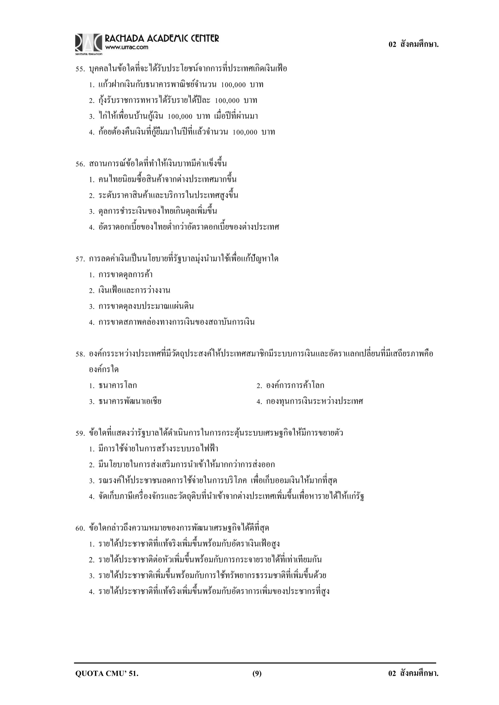 02 สังคมศึกษา.

55. บุคคลในข้อใดที่จะได้รับประโยชน์จากการที่ประเทศเกิดเงินเฟ้ อ
    1. แก้วฝากเงินกับธนาคารพาณิ ชย์จานวน 100,000 บาท
         ้
    2. กุงรับราชการทหารได้รับรายได้ปีละ 100,000 บาท
    3. ไก่ให้เพื่อนบ้านกูเ้ งิน 100,000 บาท เมื่อปี ที่ผานมา
                                                        ่
                            ู้ ื
    4. ก้อยต้องคืนเงินที่กยมมาในปี ที่แล้วจานวน 100,000 บาท

                                     ่
56. สถานการณ์ขอใดที่ทาให้เงินบาทมีคาแข็งขึ้น
                ้
    1. คนไทยนิยมซื้อสิ นค้าจากต่างประเทศมากขึ้น
    2. ระดับราคาสิ นค้าและบริ การในประเทศสูงขึ้น
    3. ดุลการชาระเงินของไทยเกินดุลเพิ่มขึ้น
    4. อัตราดอกเบี้ยของไทยต่ากว่าอัตราดอกเบี้ยของต่างประเทศ

57. การลดค่าเงินเป็ นนโยบายที่รัฐบาลมุ่งนามาใช้เพื่อแก้ปัญหาใด
    1. การขาดดุลการค้า
    2. เงินเฟ้ อและการว่างงาน
    3. การขาดดุลงบประมาณแผ่นดิน
    4. การขาดสภาพคล่องทางการเงินของสถาบันการเงิน

58. องค์กรระหว่างประเทศที่มีวตถุประสงค์ให้ประเทศสมาชิกมีระบบการเงินและอัตราแลกเปลี่ยนที่มีเสถียรภาพคือ
                             ั
    องค์กรใด
    1. ธนาคารโลก                                  2. องค์การการค้าโลก
    3. ธนาคารพัฒนาเอเชีย                          4. กองทุนการเงินระหว่างประเทศ

59. ข้อใดที่แสดงว่ารัฐบาลได้ดาเนินการในการกระตุนระบบเศรษฐกิจให้มีการขยายตัว
                                                     ้
    1. มีการใช้จ่ายในการสร้างระบบรถไฟฟ้ า
    2. มีนโยบายในการส่งเสริ มการนาเข้าให้มากกว่าการส่งออก
    3. รณรงค์ให้ประชาชนลดการใช้จ่ายในการบริ โภค เพื่อเก็บออมเงินให้มากที่สุด
    4. จัดเก็บภาษีเครื่ องจักรและวัตถุดิบที่นาเข้าจากต่างประเทศเพิมขึ้นเพื่อหารายได้ให้แก่รัฐ
                                                                  ่

60. ข้อใดกล่าวถึงความหมายของการพัฒนาเศรษฐกิจได้ดีที่สุด
    1. รายได้ประชาชาติที่แท้จริ งเพิมขึ้นพร้อมกับอัตราเงินเฟ้ อสูง
                                    ่
    2. รายได้ประชาชาติต่อหัวเพิ่มขึ้นพร้อมกับการกระจายรายได้ที่เท่าเทียมกัน
    3. รายได้ประชาชาติเพิ่มขึ้นพร้อมกับการใช้ทรัพยากรธรรมชาติที่เพิ่มขึ้นด้วย
    4. รายได้ประชาชาติที่แท้จริ งเพิมขึ้นพร้อมกับอัตราการเพิ่มของประชากรที่สูง
                                      ่




QUOTA CMU’ 51.                                          (9)                                     02 สังคมศึกษา.
 