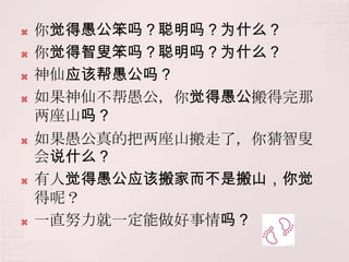    你觉得愚公笨吗？聪明吗？为什么？
   你觉得智叟笨吗？聪明吗？为什么？
   神仙应该帮愚公吗？
   如果神仙不帮愚公，你觉得愚公搬得完那
    两座山吗？
   如果愚公真的把两座山搬走了，你猜智叟
    会说什么？
   有人觉得愚公应该搬家而不是搬山，你觉
    得呢？
   一直努力就一定能做好事情吗？
 