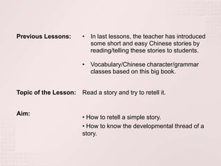 Previous Lessons:      • In last lessons, the teacher has introduced
                         some short and easy Chinese stories by
                         reading/telling these stories to students.

                       • Vocabulary/Chinese character/grammar
                         classes based on this big book.


Topic of the Lesson:   Read a story and try to retell it.


Aim:
                       • How to retell a simple story.
                       • How to know the developmental thread of a
                       story.
 