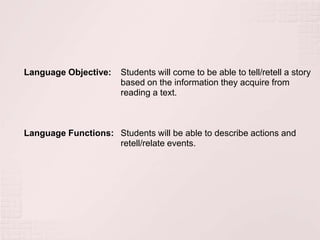 Language Objective:    Students will come to be able to tell/retell a story
                       based on the information they acquire from
                       reading a text.



Language Functions: Students will be able to describe actions and
                    retell/relate events.
 