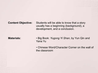 Content Objective:   Students will be able to know that a story
                     usually has a beginning (background), a
                     development, and a conclusion.


Materials:           • Big Book: Yugong Yi Shan, by Yun Qin and
                     Yana Yu

                     • Chinese Word/Character Corner on the wall of
                     the classroom
 