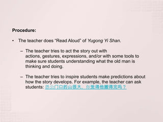Procedure:

• The teacher does “Read Aloud” of Yugong Yi Shan.

   – The teacher tries to act the story out with
     actions, gestures, expressions, and/or with some tools to
     make sure students understanding what the old man is
     thinking and doing.

   – The teacher tries to inspire students make predictions about
     how the story develops. For example, the teacher can ask
     students: 愚公门口的山很大，你觉得他搬得完吗？
 