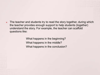    The teacher and students try to read the story together, during which
    the teacher provides enough support to help students (together)
    understand the story. For example, the teacher can scaffold
    questions like:

                 What happens in the beginning?
                 What happens in the middle?
                 What happens in the conclusion?
 