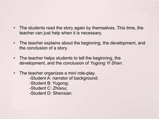• The students read the story again by themselves. This time, the
  teacher can just help when it is necessary.

• The teacher explains about the beginning, the development, and
  the conclusion of a story.

• The teacher helps students to tell the beginning, the
  development, and the conclusion of Yugong Yi Shan.

• The teacher organizes a mini role-play.
       -Student A: narrator of background;
       -Student B: Yugong;
       -Student C: Zhisou;
       -Student D: Shenxian.
 