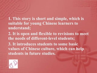 1. This story is short and simple, which is
suitable for young Chinese learners to
understand;
2. It is open and flexible to revisions to meet
the needs of different-level students;
3. It introduces students to some basic
values of Chinese culture, which can help
students in future studies.
 