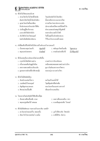 01 ภาษาไทย.

90. ข้อใดไม่ใช่ขนบของนิราศ
    1. ปางอโศกใครไม่โศกพี่โศกจัด            โทมนัสกลัดใจในไพรเขียว
       เดิมปางโศกโศกยิงโศกจริ งเจียว
                            ่               ตั้งตาเหลียวหานางมากลางไพร
    2. ดุกชะโดเทโพทั้งตะเพียน               สวายเวียนว่ายหาปลากระหมัน
       อีกปลาหมอรอรักษาปลาไส้ตน   ั         ปลานวลจันทร์คิดนวลเจ้ายิงเศร้าใจ
                                                                        ่
    3. น่าเอ็นดูรู้ดีอารี อารอบ             ทาความชอบช่วยพยุงให้สูงศักดิ์
       มาบรรลัยไปยังกาลังรัก                สงสารนักนางพร่ าร่ าโศกี
    4. อันวิสยในโลกโชคมนุษย์
              ั                             ไม่สิ้นสุดเรื่ องรักสมัครสมาน
       ขอฝากจิตพิสมัยอาลัยลาน               ไว้วมานในกระดาษที่วาดเอย
                                                 ิ

91. คาที่ขีดเส้นใต้ในข้อใดไม่ใช่การสร้างสานวนโวหารของกวี
    1. น้ าตกพรายสุหร่ ายแก้ว        ปฐมกัลป์       2. พลันอุษาโยคเริ่ มแย้ม       วิสูตรสรวง
    3. พฤกษาสง่าเสกสรร               ส่วยทิพย์      4. สวยป่ วยปากเป็ นใบ้         นิ่งไข้สุนทรี ย ์

92. ข้อใดแสดงถึงแรงบันดาลใจต่างจากข้ออื่น
    1. เวลาค่าน้ าเค็มก็พร่ างพร่ าง        แวมสว่างวาววับระยับฉาย
    2. ครั้นยามยลต้นลาพูดูหิ่งห้อย          เหมือนเพชรพลอยพรายพร่ างสว่างไสว
    3. เสลารายพรายพริ บระยิบระยับ           ดูแวววับดังจะพรากจากไพหาร
    4. ดูแดนดาวเปล่าเปลี่ยวเสี ยวสะดุง
                                     ้      จนจวนรุ่ งรางรางสว่างไสว

93. ข้อใดไม่มีสมผัสเลือน
               ั
    1. จันทร์แรมแจ่มเวิงหาว
                       ้                    ลมโลมเร้าแมกมิ่งไม้
    2. งามเลิศแล้วโลกมนุษย์                 วิสุทธิ์ดุจฟากฟ้ าฝากฝัน
    3. อัญเชิญชวนมวลแมน                     จบแว่นแคว้นแมนสรวงสวรรค์
    4. ศิขรชะง่อนเงื้อมฟ้ า                 เดือนดาริ กามาชะอ้อน

94. โคลงบาทใดเล่นสัมผัสได้ซบซ้อนที่สุด
                             ั
    1. อ้อมพรายฝันคลื่นเพ้อ ภาษา                     2. แลดาวเดือนดาษห้อง เวหา
    3. พฤกษาสูงเสี ยดไม้ เสยเมฆ                      4. นางแย้มดุจแม่แย้ม ไรทนต์

95. ข้อใดมีสมผัสแบบ “ลมหวนป่ วนกระซิบ เมฆสัง”
             ั                             ่
    1. ตะวันฉายร่ ายมนตร์ใน เพลงหนึ่ง                2. วูบไวใฝ่ กระสัน โศกเปล่า
    3. เจียระไนไรทรายอนันต์ นวลนิ่ม                  4. นาทีนี่ชีวน เกิดว่าง
                                                                  ั




QUOTA CMU’ 51.                                     (18)                                                01 ภาษาไทย.
 