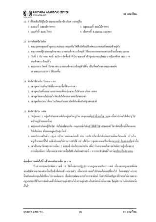 01 ภาษาไทย.

22. คาที่ขีดเส้นใต้คูใดมีความหมายเกี่ยวข้องกันต่างจากคู่อื่น
                     ่
    1. อาหารนี้ รสชาติอร่ อยนะ                             2. ฤดูหนาวนี้ ดอกไม้สวยนะ
    3. แมวตัวนี้ สมองไวนะ                                  4. เด็กคนนี้ ความสามารถสูงนะ

23. ราชาศัพท์ขอใดผิด
                ้
    1. คณะบุคคลทูลเกล้าทูลกระหม่อมถวายรถเข็นไฟฟ้ าอัตโนมัติแด่พระบาทสมเด็จพระเจ้าอยูหว    ่ ั
                                                           ่ ั
    2. คณะแพทย์ผถวายการรักษาพระบาทสมเด็จพระเจ้าอยูหวได้ถวายการทดสอบพระกล้ามเนื้อพระวรกาย
                    ู้
    3. วันที่ 5 ธันวาคม ศกนี้ จะมีการจัดพื้นที่ให้ประชาชนเข้าเฝ้ าทูลละอองธุลีพระบาทรับเสด็จฯ พระบาท
       สมเด็จพระเจ้าอยูหว่ ั
                                                       ่ ั
    4. พระอาการโดยทัวไปของพระบาทสมเด็จพระเจ้าอยูหวดีข้ ึน เป็ นที่พอใจของคณะแพทย์ฯ
                       ่
       เสวยพระกระยาหารได้มากขึ้น

24. ข้อใดใช้คากริ ยาไม่เหมาะสม
    1. เขาพูดหว่านล้อมให้เพื่อนตกลงซื้อที่ดินของเขา
    2. เขาพูดเปรยขึ้นมาท่ามกลางผองเพื่อนว่าเขาจะไปทามาหากินต่างแดน
    3. เขาพูดโผงผางไม่เกรงใจใครทาให้คนหลายคนไม่ชอบเขา
                                                  ั
    4. เขาพูดอ้อนวอนให้คนในสังคมหันมาสามัคคีกนเพื่อสันติสุขของชาติ

25. ข้อใดใช้สานวนผิด
    1. วัยรุ่ นเกเร 2 กลุ่มกาลังยกพวกตีกนอยูหน้าหมูบาน เหตุการณ์หน้าสิ่ วหน้าขวานเช่นนี้อย่าปล่อยให้เด็ก ๆ ไป
                                        ั ่        ่ ้
                 ่ ้
       หน้าหมูบานตอนนี้นะ
    2. พระเอกกาลังต่อสูกบโจร ยังไม่แพ้ชนะกัน เหตุการณ์กาลังเข้าไต้เข้าไฟ ภาพยนตร์โทรทัศน์เรื่ องนี้ก็จบตอน
                           ้ ั
       ไปเสี ยก่อน ต้องคอยดูต่อวันศุกร์หน้า
    3. แดงประกาศในที่ประชุมชาวบ้านว่าตนเองเก่งกล้า สามารถปราบโจรที่กาลังก่อความเดือดร้อนแก่ชาวบ้านใน
       หมู่บานขณะนี้ได้ แต่ที่จริ งแดงไม่สามารถทาได้ กล่าวได้วาการพูดของแดงเป็ นเพียงหมาเห่า ใบตองแห้งเท่านั้น
               ้                                              ่
    4. เขาเป็ นสมาชิกพรรคการเมือง 2 พรรคซึ่งมีนโยบายต่างกัน เพือว่าในอนาคตถ้าพรรคใดมีความรุ่ งเรื องทาง
                                                                 ่
       การเมืองน้อยกว่าก็จะผละจากพรรคนั้นไปสังกัดอีกพรรคหนึ่ง การกระทาเช่นนี้เรี ยกว่าเหยียบเรื อสองแคม

อ่ านข้ อความต่ อไปนี้ แล้ วตอบคาถามข้ อ 26 - 29
           “ในช่วงปลายคริ สต์ศตวรรษที่ 15 ได้เริ่ มมีการปฏิรูประบบกฎหมายจารี ตประเพณี เนื่องจากกฎหมายที่เกิด
                                    ่                                         ่
จากคาพิพากษาของศาลนั้นเป็ นสิ่งที่คอนข้างจะตายตัว เมื่อเวลาล่วงเลยไปสังคมก็ยอมเปลี่ยนไป โดยเฉพาะในระยะ
                                                                                              ่
นั้นสังคมอังกฤษได้เปลี่ยนไปจากเดิมมาก เริ่ มมีการพัฒนาการค้าการพาณิ ชย์ จึงทาให้เกิดปั ญหาที่วาศาลไม่อาจจะหา
กฎหมายมาใช้ในการตัดสิ นคดีให้เกิดความยุติธรรมได้ ความยุติธรรมในสมัยหนึ่งนั้นอาจจะไม่ยตธรรมในอีกสมัยหนึ่ง
                                                                                         ุิ
ก็ได้”




QUOTA CMU’ 51.                                        (5)                                      01 ภาษาไทย.
 
