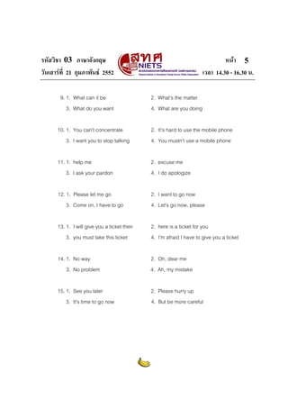 รหัสวิชา 03 ภาษาอังกฤษ                                                        หนา 5
วันเสารที่ 21 กุมภาพันธ 2552                                       เวลา 14.30 - 16.30 น.

       9. 1. What can it be                  2. What’s the matter
          3. What do you want                4. What are you doing

      10. 1. You can’t concentrate           2. It’s hard to use the mobile phone
          3. I want you to stop talking      4. You mustn’t use a mobile phone

      11. 1. help me                         2. excuse me
          3. I ask your pardon               4. I do apologize

      12. 1. Please let me go                2. I want to go now
          3. Come on, I have to go           4. Let’s go now, please

      13. 1. I will give you a ticket then   2. here is a ticket for you
          3. you must take this ticket       4. I’m afraid I have to give you a ticket

      14. 1. No way                          2. Oh, dear me
          3. No problem                      4. Ah, my mistake

      15. 1. See you later                   2. Please hurry up
          3. It’s time to go now             4. But be more careful
 