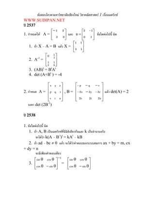 ขอสอบโควตามหาวิทยาลัยเชียงใหม วิชาคณิตศาสตร 1 เรื่องเมตริกซ
WWW.SUDIPAN.NET
ป 2537
                   ⎡− 1 2 ⎤                 ⎡2 - 1⎤
1. กําหนดให A = ⎢           ⎥ และ B = ⎢0 1 ⎥ ขอใดตอไปนี้ ผิด
                   ⎣   3 0⎦                 ⎣      ⎦
                                     ⎡1 1⎤
    1. ถา X – A = B แลว X = ⎢              ⎥
                                     ⎣3 1⎦
                ⎡0 3 ⎤
                     1
    2. A-1 = ⎢
                  1 1⎥
                ⎢2 6 ⎥
                ⎣      ⎦
              t    t t
    3. (AB) = B A
    4. det (A+Bt ) = -4

               ⎡x y z ⎤                 ⎡- p − q − r ⎤
               ⎢      ⎥                 ⎢               ⎥
2. กําหนด A = ⎢ p q r ⎥ , B =           ⎢- 3x − 3y - 3z ⎥ แลว det(A) = 2
               ⎢s t u ⎥
               ⎣      ⎦                 ⎢ 2s
                                        ⎣       2t 2u ⎥ ⎦
               -1
   จงหา det (2B )

ป 2538

1. ขอใดตอไปนี้ ผิด
    1. ถา A, B เปนเมตริกซที่มีมิตเดียวกันและ k เปนจํานวนจริง
                                    ิ
         จะไดวา k(A – B t)t = kAt – kB
    2. ถา ad – bc ≠ 0 แลว จะไดวาคําตอบของระบบสมการ ax + by = m, cx
+ dy = n
         จะมีเพียงคําตอบเดียว
                           −1
        ⎡sin θ cos θ ⎤             ⎡sin θ cos θ ⎤
    3. ⎢
          cos θ − sin θ⎥
                              = ⎢
        ⎣                ⎦         ⎣  cos θ − sin θ⎥
                                                   ⎦
 