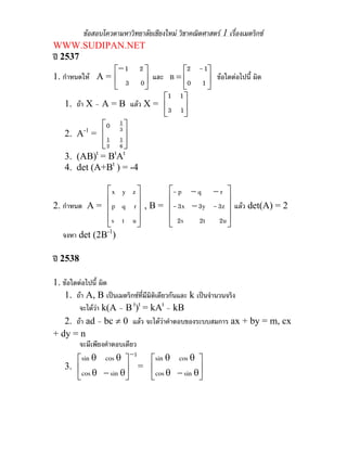 ขอสอบโควตามหาวิทยาลัยเชียงใหม วิชาคณิตศาสตร 1 เรื่องเมตริกซ
WWW.SUDIPAN.NET
ป 2537
1. กําหนดให A = ⎥
⎦
⎤
⎢
⎣
⎡
=⎥
⎦
⎤
⎢
⎣
⎡−
10
1-2
Bและ
03
21
ขอใดตอไปนี้ ผิด
1. ถา X – A = B แลว X = ⎥
⎦
⎤
⎢
⎣
⎡
13
11
2. A-1
=
⎥
⎥
⎦
⎤
⎢
⎢
⎣
⎡
6
1
2
1
3
10
3. (AB)t
= Bt
At
4. det (A+Bt
) = -4
2. กําหนด A =
⎥
⎥
⎥
⎦
⎤
⎢
⎢
⎢
⎣
⎡
uts
rqp
zyx
, B =
⎥
⎥
⎥
⎦
⎤
⎢
⎢
⎢
⎣
⎡
−
−−
2u2t2s
3z-3y3x-
rqp-
แลว det(A) = 2
จงหา det (2B-1
)
ป 2538
1. ขอใดตอไปนี้ ผิด
1. ถา A, B เปนเมตริกซที่มีมิติเดียวกันและ k เปนจํานวนจริง
จะไดวา k(A – B t
)t
= kAt
– kB
2. ถา ad – bc ≠ 0 แลว จะไดวาคําตอบของระบบสมการ ax + by = m, cx
+ dy = n
จะมีเพียงคําตอบเดียว
3.
1
sincos
cossin −
⎥
⎦
⎤
⎢
⎣
⎡
θ−θ
θθ
= ⎥
⎦
⎤
⎢
⎣
⎡
θ−θ
θθ
sincos
cossin
 