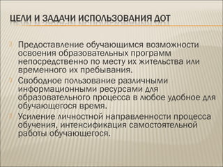  Предоставление обучающимся возможности
освоения образовательных программ
непосредственно по месту их жительства или
временного их пребывания.
 Свободное пользование различными
информационными ресурсами для
образовательного процесса в любое удобное для
обучающегося время.
 Усиление личностной направленности процесса
обучения, интенсификация самостоятельной
работы обучающегося.
 