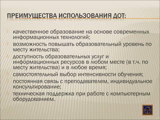  качественное образование на основе современных
информационных технологий;
 возможность повышать образовательный уровень по
месту жительства;
 доступность образовательных услуг и
информационных ресурсов в любом месте (в т.ч. по
месту жительства) и в любое время;
 самостоятельный выбор интенсивности обучения;
 постоянная связь с преподавателем, индивидуальное
консультирование;
 техническая поддержка при работе с компьютерным
оборудованием.
 