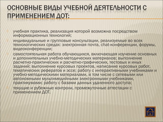  учебная практика, реализация которой возможна посредством
информационных технологий;
 индивидуальные и групповые консультации, реализуемые во всех
технологических средах: электронная почта, chat-конференции, форумы,
видеоконференции;
 самостоятельная работа обучающихся, включающая изучение основных
и дополнительных учебно-методических материалов; выполнение
расчетно-практических и расчетно-графических, тестовых и иных
заданий; выполнение курсовых проектов, написание курсовых работ,
тематических рефератов и эссе; работу с интерактивными учебниками и
учебно-методическими материалами, в том числе с сетевыми или
автономными мультимедийными электронными учебниками,
практикумами; работу с базами данных удаленного доступа;
 текущие и рубежные контроли, промежуточные аттестации с
применением ДОТ.
 