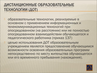  образовательные технологии, реализуемые в
основном с применением информационных и
телекоммуникационных технологий при
опосредованном (на расстоянии) или не полностью
опосредованном взаимодействии обучающегося и
педагогического работника (приказ 137)
 целью использования ДОТ образовательным
учреждением является предоставление обучающимся
возможности освоения образовательных программ
непосредственно по месту жительства обучающегося
или его временного пребывания (нахождения).
 