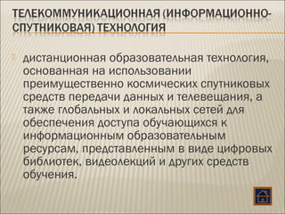 дистанционная образовательная технология,
основанная на использовании
преимущественно космических спутниковых
средств передачи данных и телевещания, а
также глобальных и локальных сетей для
обеспечения доступа обучающихся к
информационным образовательным
ресурсам, представленным в виде цифровых
библиотек, видеолекций и других средств
обучения.
 