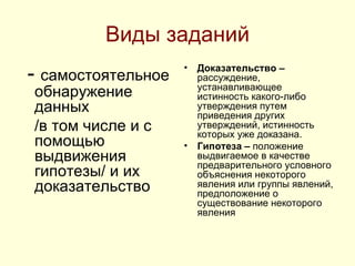 Виды заданий -  самостоятельное обнаружение данных  /в том числе и с помощью выдвижения гипотезы/ и их доказательство  Доказательство –  рассуждение, устанавливающее истинность какого-либо утверждения путем приведения других утверждений, истинность которых уже доказана. Гипотеза –  положение выдвигаемое в качестве предварительного условного объяснения некоторого явления или группы явлений, предположение о существование некоторого явления 