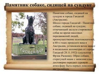 Памятник собаке, сидящей на сундуке
                   Памятник собаке, сидящей на
                   сундуке в городе Гандагай
                   (Австралия).
                   Шоссе города Гандагай - Памятник
                   собаке, сидящей на сундуке,
                   отмечающий заслуги сторожевых
                   собак во время массовых
                   передвижений людей,
                   преимущественно золотоискателей,
                   в 60-х годах прошлого века в
                   Австралии, установлен возле шоссе
                   в нескольких километрах от города
                   Гандагай 28.11.1932г (скульптор
                   Фрэнк Раскони). Образ собаки,
                   стерегущей ящик с запасами еды,
                   достоверно передает суровую
                   атмосферу быта первых поколений
                   австралийцев.
 