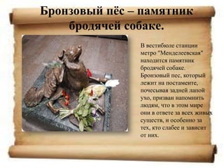 Бронзовый пѐс – памятник
    бродячей собаке.
               В вестибюле станции
               метро "Менделеевская"
               находится памятник
               бродячей собаке.
               Бронзовый пес, который
               лежит на постаменте,
               почесывая задней лапой
               ухо, призван напомнить
               людям, что в этом мире
               они в ответе за всех живых
               существ, и особенно за
               тех, кто слабее и зависит
               от них.
 