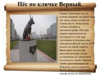 Пѐс по кличке Верный.
             На Южном шоссе в Тольятти
             открыт памятник псу по
             кличке Верный, который семь
             лет ждал своих хозяев на
             одном месте. Владельцы
             собаки погибли в
             автокатастрофе. Пес при
             аварии практически не
             пострадал и с тех пор
             постоянно в течении семи
             находился вблизи места ДТП
             вплоть до своей смерти.
             Бронзовая скульптура
             высотой полтора метра
             установлена на гранитном
             постаменте таким образом,
             чтобы проезжающим по
             Южному шоссе казалось,
             будто собака поворачивает
             голову вслед за машинами.
 