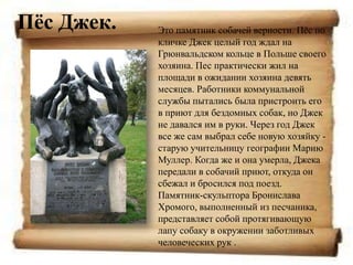 Пѐс Джек.   Это памятник собачей верности. Пѐс по
            кличке Джек целый год ждал на
            Грюнвальдском кольце в Польше своего
            хозяина. Пес практически жил на
            площади в ожидании хозяина девять
            месяцев. Работники коммунальной
            службы пытались была пристроить его
            в приют для бездомных собак, но Джек
            не давался им в руки. Через год Джек
            все же сам выбрал себе новую хозяйку -
            старую учительницу географии Марию
            Муллер. Когда же и она умерла, Джека
            передали в собачий приют, откуда он
            сбежал и бросился под поезд.
            Памятник-скульптора Бронислава
            Хромого, выполненный из песчаника,
            представляет собой протягивающую
            лапу собаку в окружении заботливых
            человеческих рук .
 