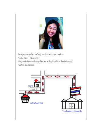 1. ชื่อ-สกุล นางสาว อริษา วงศ์ใหญ่ เลขประจาตัว 42798 เลขที่ 43
ชื่อเล่น พิมพ์ กรุ๊ปเลือด A
ที่อยู่ หอพักเทียนการณ์ 22 มูลเมือง ซ.6 ต.ศรีภูมิ อ.เมือง จ.เชียงใหม่ 50200
โทรศัพท์ 086-7318386
 