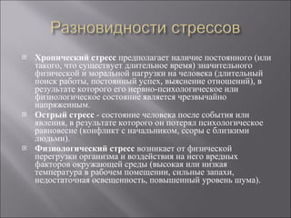 Хронический стресс  предполагает наличие постоянного (или такого, что существует длительное время) значительного физической и моральной нагрузки на человека (длительный поиск работы, постоянный успех, выяснение отношений), в результате которого его нервно-психологическое или физиологическое состояние является чрезвычайно напряженным. Острый стресс  - состояние человека после события или явления, в результате которого он потерял психологическое равновесие (конфликт с начальником, ссоры с близкими людьми). Физиологический стресс  возникает от физической перегрузки организма и воздействия на него вредных факторов окружающей среды (высокая или низкая температура в рабочем помещении, сильные запахи, недостаточная освещенность, повышенный уровень шума). 