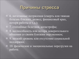 6. негативные потрясения (смерть или тяжкая болезнь близких, развод, финансовый крах, потеря работы и т.д.); 7. стихийные бедствия, катастрофы; 8. неспособность или потеря доверительного общения со своим близким окружением; 9. низкий уровень или отсутствие социальной поддержки; 10. физические и эмоциональные перегрузки на работе. 