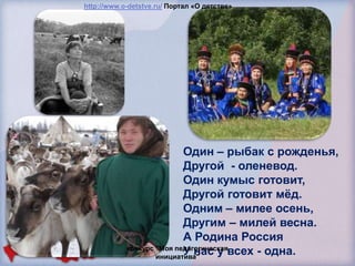 http://www.o-detstve.ru/ Портал «О детстве»




                           Один – рыбак с рожденья,
                           Другой - оленевод.
                           Один кумыс готовит,
                           Другой готовит мѐд.
                           Одним – милее осень,
                           Другим – милей весна.
                           А Родина Россия
                           У нас у всех - одна.
            конкурс "Моя педагогическая
                    инициатива"
 
