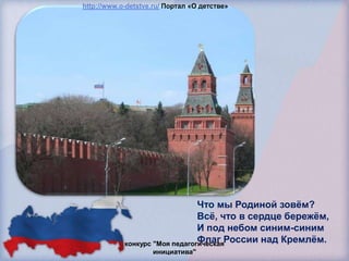 http://www.o-detstve.ru/ Портал «О детстве»




                                Что мы Родиной зовѐм?
                                Всѐ, что в сердце бережѐм,
                                И под небом синим-синим
                                Флаг России над Кремлѐм.
            конкурс "Моя педагогическая
                    инициатива"
 