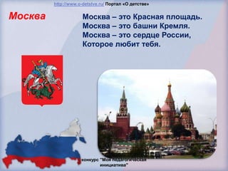 http://www.o-detstve.ru/ Портал «О детстве»


Москва               Москва – это Красная площадь.
                     Москва – это башни Кремля.
                     Москва – это сердце России,
                     Которое любит тебя.




                     конкурс "Моя педагогическая
                             инициатива"
 