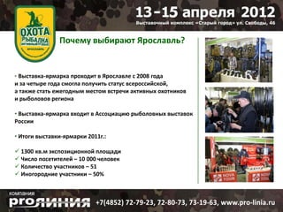 Почему выбирают Ярославль?


• Выставка-ярмарка проходит в Ярославле с 2008 года
и за четыре года смогла получить статус всероссийской,
а также стать ежегодным местом встречи активных охотников
и рыболовов региона

• Выставка-ярмарка входит в Ассоциацию рыболовных выставок
России

• Итоги выставки-ярмарки 2011г.:

 1300 кв.м экспозиционной площади
 Число посетителей – 10 000 человек
 Количество участников – 51
 Иногородние участники – 50%
 