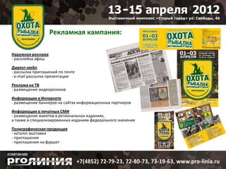 Рекламная кампания:

Наружная реклама
- расклейка афиш
Директ-мейл
- рассылка приглашений по почте
- e-mail рассылка презентации
Реклама на ТВ
- размещение видеороликов
Информация в Интернете
- размещение баннеров на сайтах информационных партнеров
Информация в печатных СМИ
- размещение макетов в региональных изданиях,
а также в специализированных изданиях федерального значения

Полиграфическая продукция
- каталог выставки
- приглашения
- приглашения на фуршет
 