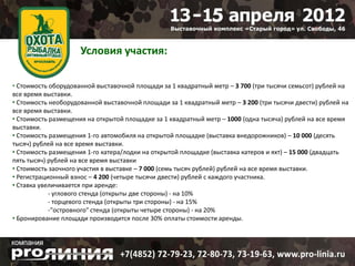 Условия участия:

• Стоимость оборудованной выставочной площади за 1 квадратный метр – 3 700 (три тысячи семьсот) рублей на
все время выставки.
• Стоимость необорудованной выставочной площади за 1 квадратный метр – 3 200 (три тысячи двести) рублей на
все время выставки.
• Стоимость размещения на открытой площадке за 1 квадратный метр – 1000 (одна тысяча) рублей на все время
выставки.
• Стоимость размещения 1-го автомобиля на открытой площадке (выставка внедорожников) – 10 000 (десять
тысяч) рублей на все время выставки.
• Стоимость размещения 1-го катера/лодки на открытой площадке (выставка катеров и яхт) – 15 000 (двадцать
пять тысяч) рублей на все время выставки
• Стоимость заочного участия в выставке – 7 000 (семь тысяч рублей) рублей на все время выставки.
• Регистрационный взнос – 4 200 (четыре тысячи двести) рублей с каждого участника.
• Ставка увеличивается при аренде:
            - углового стенда (открыты две стороны) - на 10%
            - торцевого стенда (открыты три стороны) - на 15%
            -"островного" стенда (открыты четыре стороны) - на 20%
• Бронирование площади производится после 30% оплаты стоимости аренды.
 